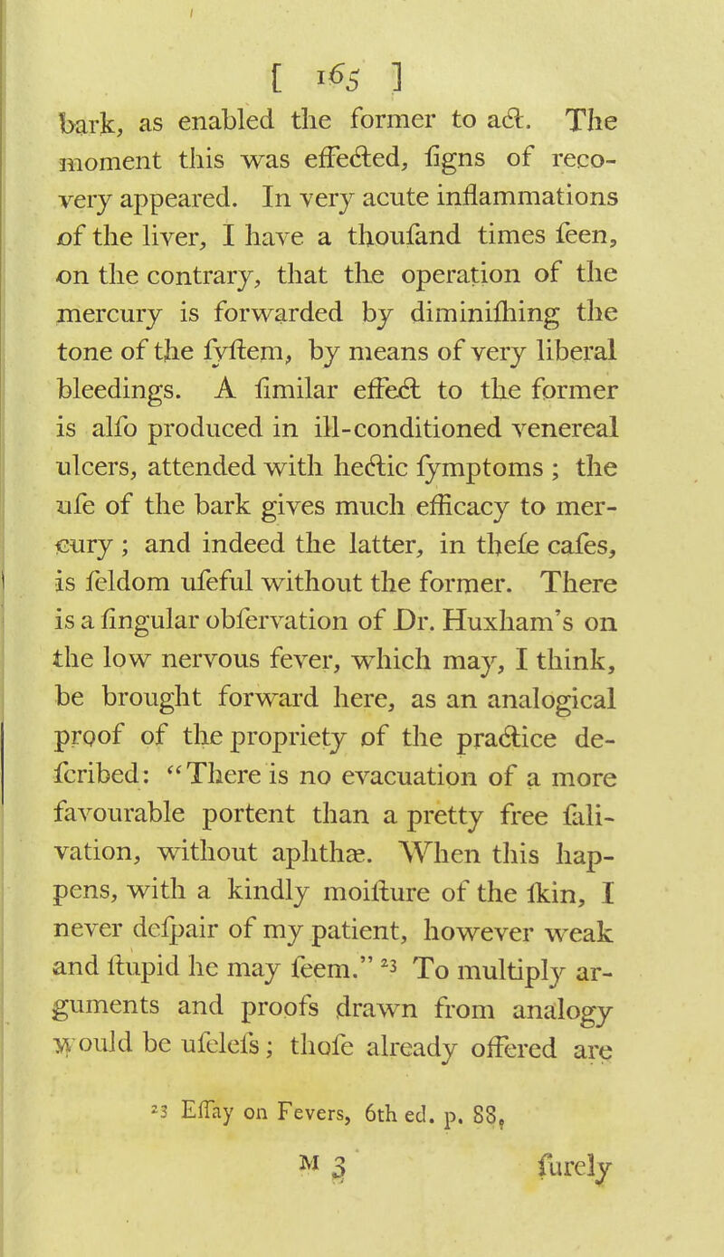 bark, as enabled the former to act. The moment this was effected, ligns of reco- very appeared. In very acute inflammations of the liver, I have a thoufand times feen, on the contrary, that the operation of the mercury is forwarded by diminilliing the tone of the fyftem, by means of very liberal bleedings. A ilmilar effect to the former is alfo produced in ill-conditioned venereal ulcers, attended with hectic fymptoms ; the ufe of the bark gives much efficacy to mer- cury ; and indeed the latter, in thefe cafes, is feldom ufeful without the former. There is a lingular obfervation of Dr. Huxham's on the low nervous fever, which may, I think, be brought forward here, as an analogical proof of the propriety of the practice de- fcribed: There is no evacuation of a more favourable portent than a pretty free fall- vation, without aphtha?. When this hap- pens, with a kindly moifture of the lkin, I never dcfpair of my patient, however weak and ftupid he may feem. 23 To multiply ar- guments and proofs drawn from analogy would be ufelefs; thofe already offered are 23 ElTay on Fevers, 6th ed. p. 83?