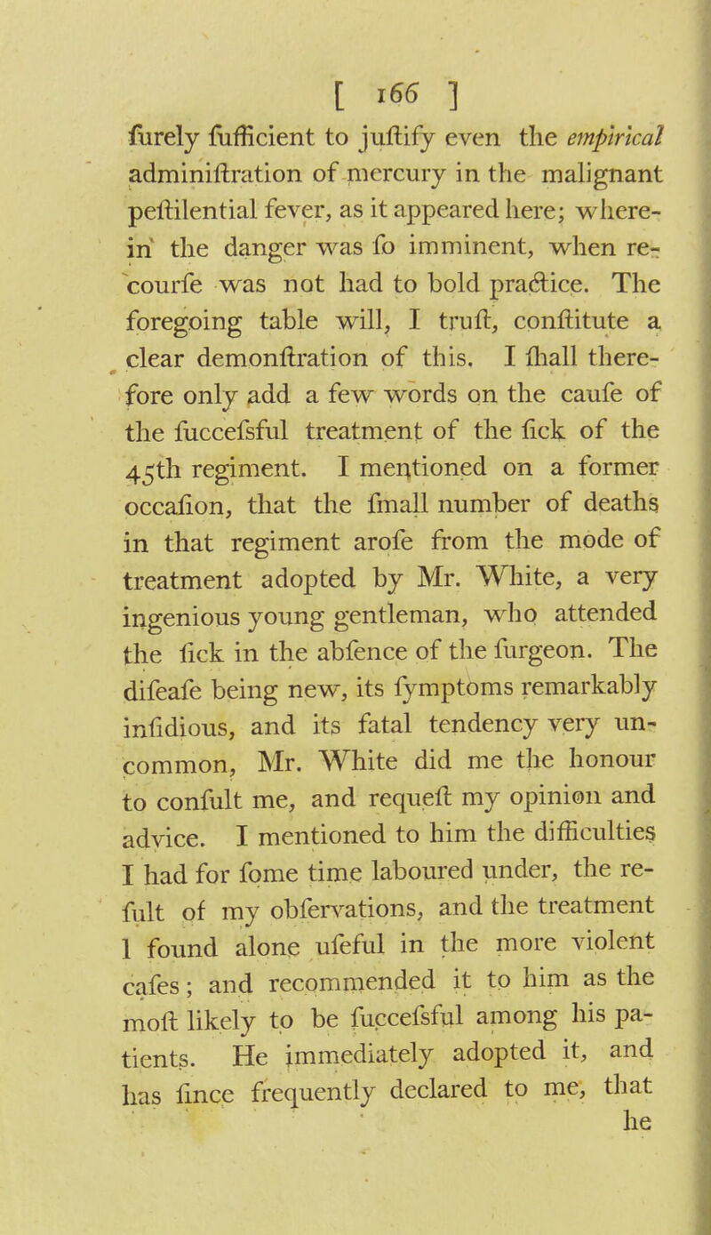 furely fufncient to juftify even the empirical administration of mercury in the malignant peftilential fever, as it appeared here; where- in the danger was fo imminent, when re- courfe was not had to bold practice. The foregoing table will, I truft, conftitute a clear demonftration of this. I mall there- fore only add a few words on the caufe of the fuccefsful treatment of the fick of the 45th regiment. I mentioned on a former occalion, that the fmall number of deaths in that regiment arofe from the mode of treatment adopted by Mr. White, a very ingenious young gentleman, who attended the lick in the abfence of the furgeon. The difeafe being new, its fymptoms remarkably infidious, and its fatal tendency very un- common, Mr. White did me the honour to confult me, and requeft my opinion and advice. I mentioned to him the difficulties I had for fome time laboured under, the re- fult of my obfervations, and the treatment 1 found alone ufeful in the more violent cafes; and recommended it to him as the moll likely to be fuccefsful among his pa- tients. He immediately adopted it, and has fmce frequently declared to me, that