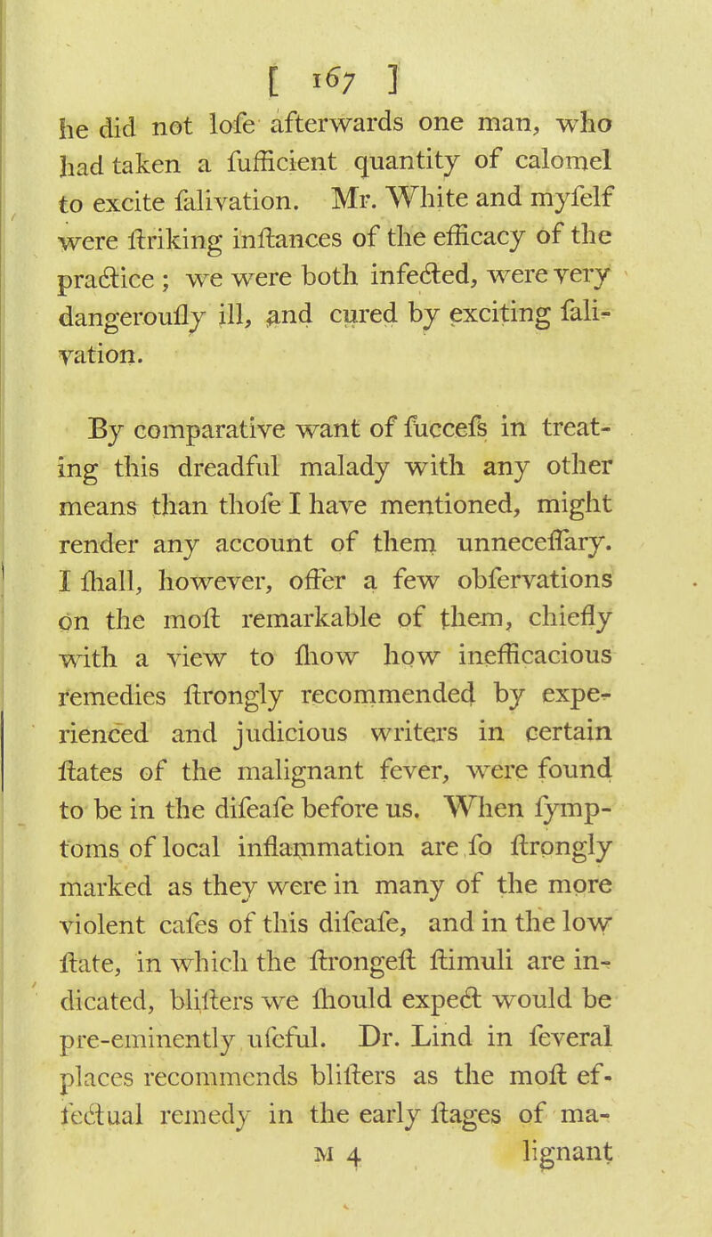 he did not lofe afterwards one man, who had taken a fufficient quantity of calomel to excite falivation. Mr. White and nVffeif were ftriking inftances of the efficacy of the practice ; we were both infected, wereyery dangeroufly ill, and cured by exciting fali- vation. By comparative want of fuccefs in treat- ing this dreadful malady with any other means than thofe I have mentioned, might render any account of them unneceflary. I mall, however, offer a few obfervations on the moll remarkable of them, chiefly with a view to mow how inefficacious remedies llrongly recommended by expe^ rienced and judicious writers in certain Hates of the malignant fever, were found to be in the difeafe before us. When fymp- toms of local inflammation are fo llrongly marked as they were in many of the more violent cafes of this difeafe, and in the low Hate, in which the ftrongeft ftimuli are in^ dicated, blillers we mould expect would be pre-eminently ufcful. Dr. Lind in feveral places recommends blillers as the moll ef- fectual remedy in the early llages of ma-