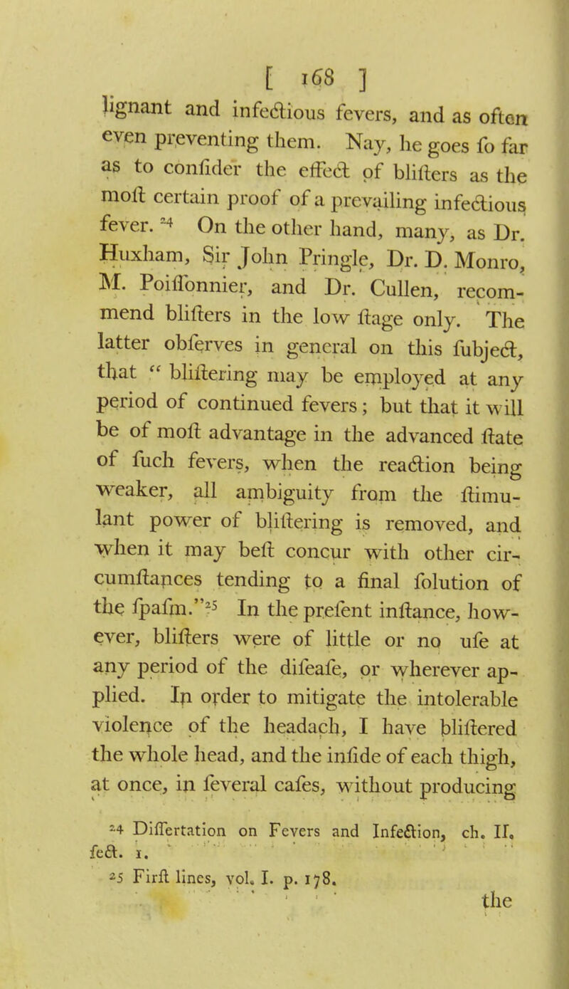 Jignant and infectious fevers, and as often even preventing them. Nay, lie goes fo far as to confider the effect of blilters as the moll certain proof of a prevailing infectious fever. On the other hand, many, as Dr. Huxham, Sir John Pringle, Dr. D. Monro, M. Poiffonnier, and Dr. Cullen, recom- mend blifters in the low ftage only. The latter obferves in general on this fubjeel:, that  bliilering may be employed at any period of continued fevers; but that it will be of molt advantage in the advanced Hate of fuch fevers, when the reaction being weaker, all ambiguity from the ftimu- lant power of bliilering is removed, and when it may bell concur with other cir- cumftances tending to a final folution of the fpafm.25 In the prefent inftance, how- ever, blifters were of little or no ufe at any period of the difeafe, or wherever ap- plied. In order to mitigate the intolerable violence of the headach, I have blillered the whole head, and the inlide of each thigh, at once, in feveral cafes, without producing *4 Diflertation on Fevers and Infection, ch. II, fett. i. 25 Firft lines, vol. I. p. 178. the