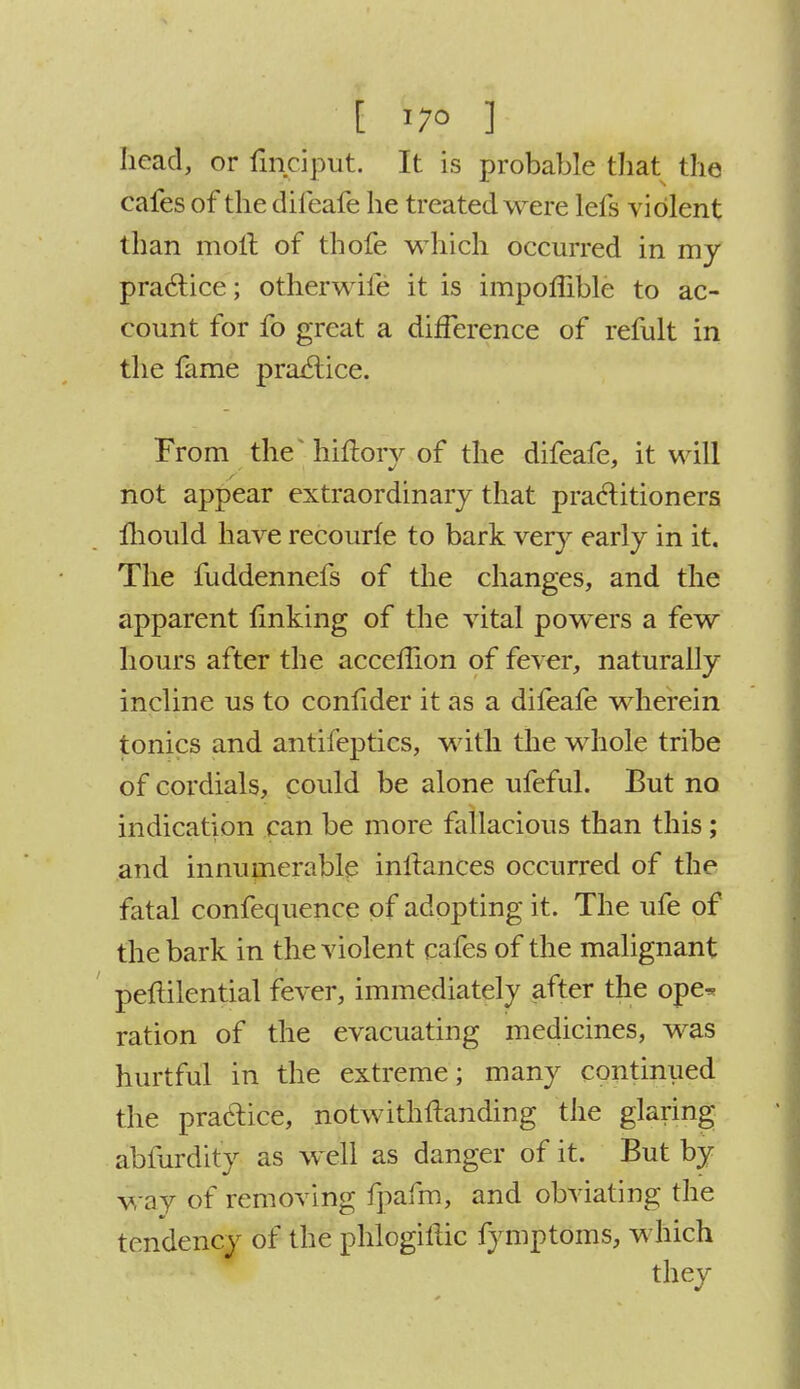 head, or fmciput. It is probable that the cafes of the difeafe he treated were lefs violent than molt of thofe which occurred in my practice; otherwife it is impoffible to ac- count for fo great a difference of refult in the fame practice. From the* hiftorv of the difeafe, it will f not appear extraordinary that practitioners mould have recourle to bark very early in it. The fuddennefs of the changes, and the apparent finking of the vital powers a few hours after the acceffion of fever, naturally incline us to confider it as a difeafe wherein tonics and antifepfi.es, with the whole tribe of cordials, could be alone ufeful. But no indication can be more fallacious than this; and innumerable inllances occurred of the fatal confequence of adopting it. The ufe of the bark in the violent cafes of the malignant peftilential fever, immediately after the ope* ration of the evacuating medicines, was hurtful in the extreme; many continued the practice, notwithstanding the glaring abfurdity as well as danger of it. But by way of removing fpafm, and obviating the tendency of the phlogillic fymptoms, which they