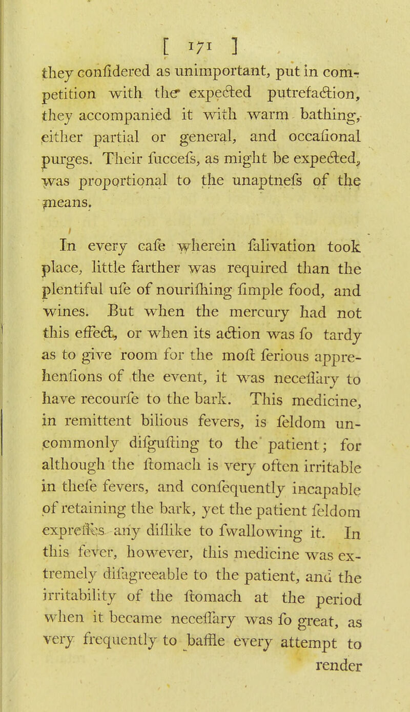 \ I m I ._ ... they Gonlidered as unimportant, put in com- petition with the* expected putrefaction, they accompanied it with warm bathing, either partial or general, and occalional purges. Their fuecefs, as might be expected^ was proportional to the unaptnefs of the means. In every cafe wherein falivation took place, little farther was required than the plentiful ufe of nourifliing fimple food, and wines. But when the mercury had not this effect or when its action was fo tardy as to give room for the molt ferious appre- hensions of the event, it was necefTary to have recourfe to the bark. This medicine, in remittent bilious fevers, is feldom un- commonly difgufting to the'patient; for although the ftomach is very often irritable in thefe fevers, and confequently incapable of retaining the bark, yet the patient feldom exprefKjs any diilike to fvvallowing it. In this fever, however, this medicine was ex- tremely difagreeable to the patient, and the irritability of the ftomach at the period when it became necelfary was fo great, as very frequently to baffle every attempt to render