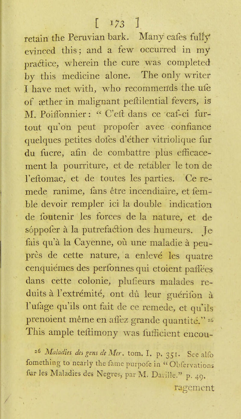 retain the Peruvian bark. Many cafes fully evinced this; and a few occurred in my1 practice, wherein the cure was completed by this medicine alone. The only writer I have met with, who recommends the ufe of aether in malignant peltilential fevers, is M. PoilTonnier:  Cert, dans ce caf-ci fur- tout qu'on peut propofer avec confiance quelqnes petites dofes d'ether vitriolique fur du fucre, arm de combattre plus efficace- ment la pourriture, et de retabler le ton de l'eftomac, et de toutes les parties. Ce re- mede ranime, fans etre incendiaire, et fem- ble devoir rempler ici la double indication de foutenir les forces de la nature, et de soppofer a la putrefaclion des humeurs. Je fais qua la Cayenne, ou une maladie a peu- prcs de cette nature, a enleve les quatre cenquiemes des perfonnes qui etoient paftees dans cette colonie, plufeurs malades re- duits a l'extremite, ont du leur guerifon a l'ulage qu'ils ont fait de ce remede, et quils prenoient meme en affez grande quantity. 26 This ample teftimony was fufficient encou- 26 Maladies des gens de Mer. torn. I. p. 351. See alfo fomething to nearly the fame purpoie in  Obfervations fur les Maladies des Negres, par M. Daiille.'* p. 49. rugemcnt