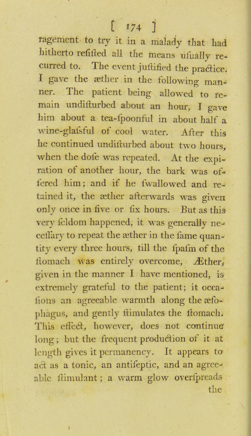 ragemcnt to try it in a malady that had hitherto refilled all the means ufually re- curred to. The event juftified the pra&ice. I gave the aether in the following man- ner. The patient being allowed to re- main undifturbed about an hour, I gave him about a tea-fpoonful in about half a wine-glafsful of cool water. After this lie continued undifturbed about two hours, when the dofe was repeated. At the expi- ration of another hour, the bark was of- fered him; and if he fwallowed and re- tained it, the aether afterwards was given only once in five or fix hours. But as this very feldom happened, it was generally ne-* cefiary to repeat the aether in the fame quan- tity every three hours, till the fpafm of the itomach was entirely overcome, ^Ether^ given in the manner I have mentioned, is extremely grateful to the patient; it occa- lions an agreeable warmth along the zefo- phagus, and gently iiimulates the fiomach. This effect, however, does not continue' long; but the frequent production of it at length gives it permanency. It appears to act as a tonic, an aiitifeptic, and an agree- able ftimulant; a warm glow overfpreads the