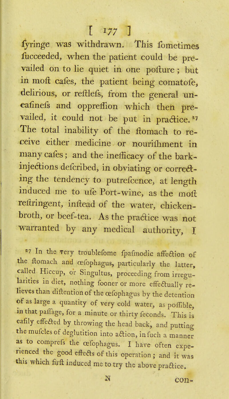 fyringe was withdrawn. This fometimes fucceeded, when the patient could be pre- vailed on to lie quiet in one pofture; but in moll cafes, the patient being comatofej delirious, or reftlefs, from the general un- eafinefs and oppreflion which then pre- vailed, it could not be put in pra&ice.*7 The total inability of the ilomach to re- ceive either medicine or nourilhment in many cafes; and the inefficacy of the bark- inje&ions defcribed, in obviating or correct- ing the tendency to putrefcence, at length induced me to ufe Port-wine, as the mofl reltringent, inftead of the water, chicken- broth, or beef-tea. As the practice was not warranted by any medical authority, I *7 In the very troublefome fpafmodic affecYion of the Homach and oefophagus, particularly the latter, called Hiccup, or Singultus, proceeding from irregu- larities in diet, nothing fooner or more effeftually re- lieves than diftention of the oefophagus by the detention of as large a quantity of very cold water, as poffible, in that paffage, for a minute or thirty feconds. This is eafily effected by throwing the head back, and putting the mufcles of deglutition into aaion, infuch a manner as to comprefs the oefophagus. I have often expe- rienced the good effeas of this operation; and it was this which firft induced me to try the above praftice. N con-
