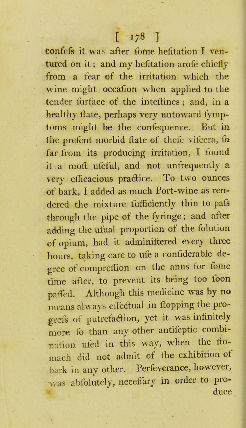 [ >;s ] confefs it was after fofne hefitation I ven- tured on it; and my hefitation arofe chiefly from a fear of the irritation which the wine might occafion when applied to the tender lurface of the intellines ; and, in a healthy Itate, perhaps very untoward fymp- toms might be the confequence. But in the prefent morbid Hate of thefe vifcera, fo far from its producing irritation, I found it a moll ufeful, and not unfrequently a very efficacious pra&ice. To two ounces of bark, I added as much Port-wine as ren- dered the mixture fufficiently thin to pafs through the pipe of the fyringe; and after adding the ufual proportion of the folution of opium, had it adminiftered every three hours, taking care to ufe a confiderable de- gree of compretiion on the anus for fome time after, to prevent its being too foon palled. Although this medicine was by no means always efFe&ual in flopping the pro- grefs of putrefaction, yet it was infinitely more fo than any other antifeptic combi- nation ufed in this way, when the ilo- mach did not admit of the exhibition of bark in any other. Perfeverance, however, was abfolutely, neceuary in order to pro- duce