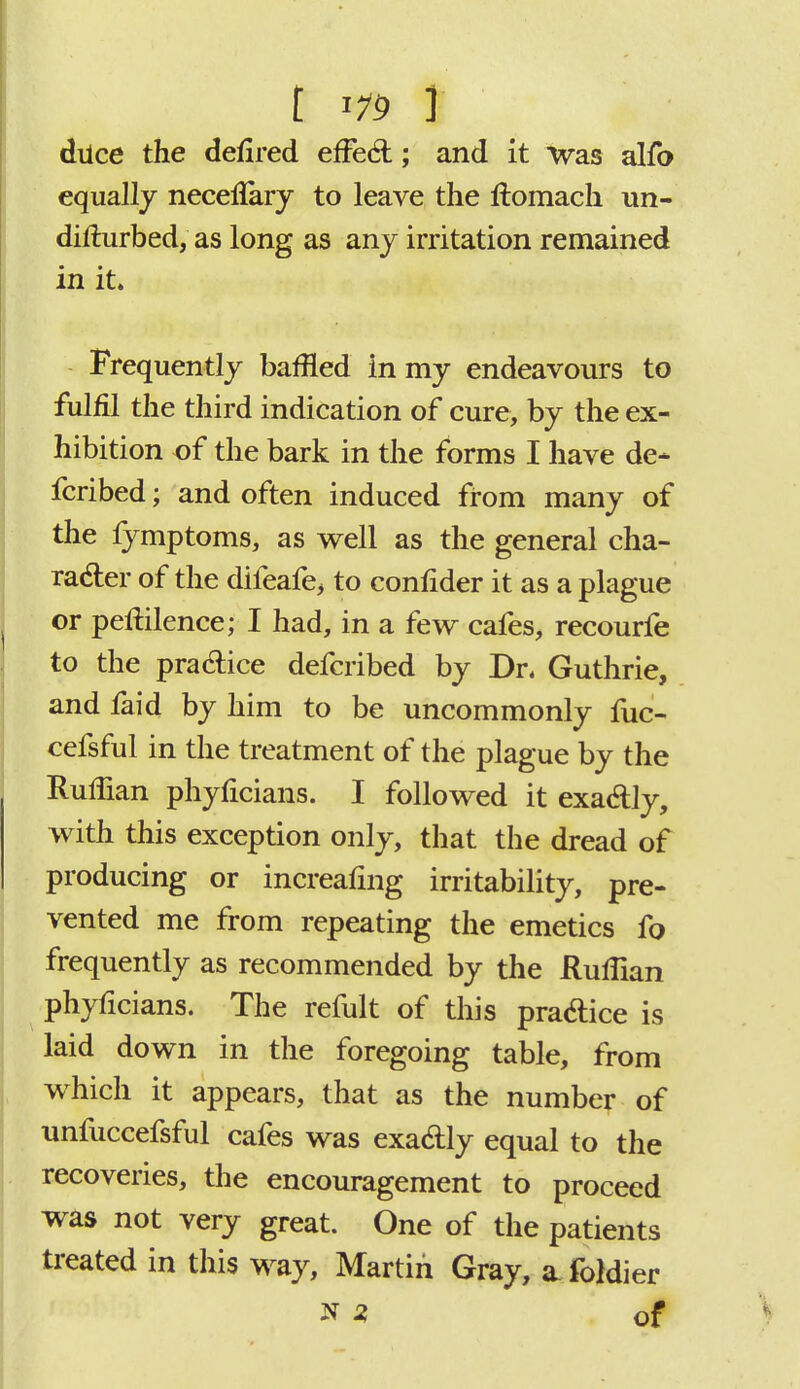 [ml dtice the defired effect; and it was alfo equally neceilary to leave the ftomach un- difturbed, as long as any irritation remained in it. Frequently baffled in my endeavours to fulfil the third indication of cure, by the ex- hibition of the bark in the forms I have de* fcribed; and often induced from many of the fymptoms, as well as the general cha- racter of the difeafe, to confider it as a plague or peftilence; I had, in a few cafes, recourfe to the practice defcribed by Dr. Guthrie, and faid by him to be uncommonly fuc- cefsful in the treatment of the plague by the Ruffian phyficians. I followed it exactly, with this exception only, that the dread of producing or increafing irritability, pre- vented me from repeating the emetics fo frequently as recommended by the Ruffian phyficians. The refult of this practice is laid down in the foregoing table, from which it appears, that as the number of unfuccefsful cafes was exactly equal to the recoveries, the encouragement to proceed was not very great. One of the patients treated in this way, Martin Gray, a foldier * * of