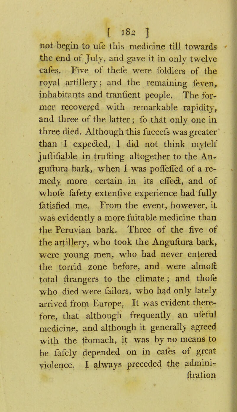 [ '82 ] not begin to ufe this medicine till towards the end of July, and gave it in only twelve cafes. Five of thefe were foldiers of the royal artillery; and the remaining feven, inhabitants and tranlient people. The for- mer recovered with remarkable rapidity, and three of the latter; fo that only one in three died. Although this fuccefs was greater than I expe&ed, 1 did not think mylelf juftifiable in trusting altogether to the An- guftura bark, when I was pofTelTed of a re- medy more certain in its effecl:, and of whofe fafety extenlive experience had fully fatisfled me. From the event, however, it was evidently a more fuitable medicine than the Peruvian bark. Three of the five of the artillery, who took the Anguflura bark, were young men, who had never entered the torrid zone before, and were almorl total grangers to the climate; and thofe who died were failors, who had only lately arrived from Europe, It was evident there- fore, that although frequently an ufeful medicine, and although it generally agreed with the {lomach, it was by no means to be fafely depended on in cafes of great violence. I always preceded the admini- ftration