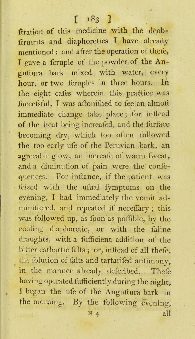 fixation of this medicine with the deob- itruents and diaphoretics I have already mentioned; and after the operation of thefe, I gave a fcruple of the powder of the An- guftura bark mixed with water, every hour, or two fcruples in three hours. In the eight cafes wherein this practice was fuccefsful, I was aftonimed to fee an almoit immediate change take place; for inltead of the heat being increafed, and the furfacc becoming dry, which too often followed the too early ufe of the Peruvian bark, an agreeable glow, an increafe of warm fweat, and a diminution of pain were the confe- quences. For inftance, if the patient was feize.d with the ufual fymptoms on the evening, I had immediately the vomit ad- miniflered, and repeated if necefTary ; this was followed up, as foon as poffible, by the cooling diaphoretic, or with the faline draughts, with a fufficient addition of the bitter cathartic falts ; or, inltead of all thefe, the folution of falts and tartarifed antimony, in the manner already defcribed. Thefe having operated fufHcientl v during the night, I began the ufe of the Anguftura bark in the morning. By the following evening, N 4 all