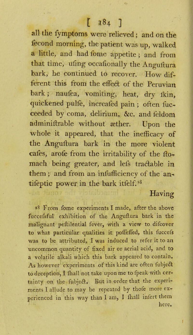 all the fymptoms were relieved; and on the fecond morning, the patient was up, walked a little, and had fome appetite; and from that time, uling occafionally the Angultura bark, he continued to recover. How dif- ferent this from the effe& of the Peruvian bark; naufea, vomiting, heat, dry ikin, quickened pulfe, increafed pain ; often fuc- ceeded by coma, delirium, &c. and feldom adminiftrable without aether. Upon the whole it appeared, that the inefficacy of the Anguftura bark in the more violent cafes, arofe from the irritability of the fto- mach being greater, and lefs traclable in them ; and from an infuhiciency of the an- tifeptic power in the bark itfelf.28 Having *8 From fome experiments I made, after the above fuccefsful exhibition of the Anguftura bark in the malignant peftilential fever, with a view to difcover to what particular qualities it pofTefTed, this fuccefs was to be attributed, I was induced to refer it to an uncommon quantity of fixed air or aerial acid, and to a volatile alkali which this bark appeared to contain. As however experiments of this kind are often fubjed to deception, I fhall not take upon me to fpeak with cer- tainty on the lubjecl. But in order that the experi- ments I allude to may be repeated by thofe more ex- perienced in this way than I am, I fhall infert them