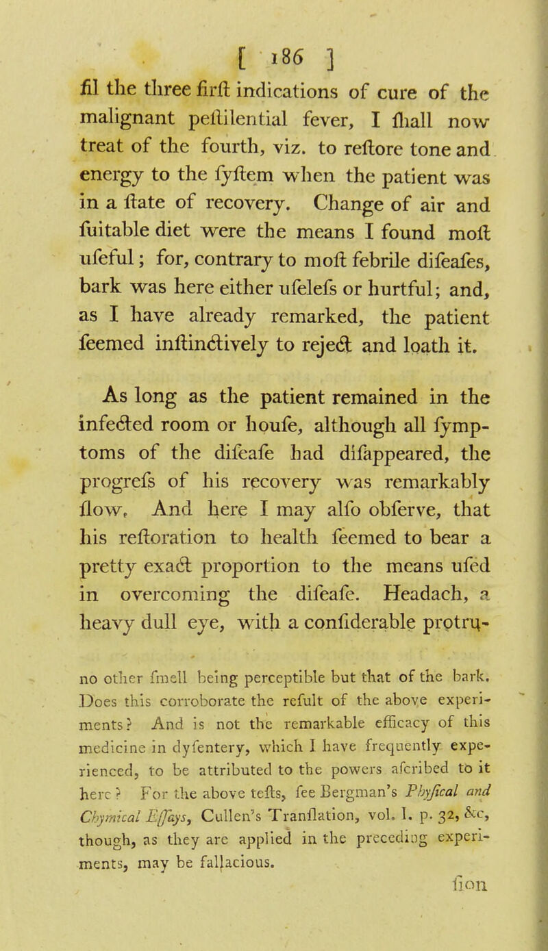 fil the three firft indications of cure of the malignant pellilential fever, I fliall now treat of the fourth, viz. to reltore tone and energy to the fyftem when the patient was in a Hate of recovery. Change of air and fuitable diet were the means I found molt ufeful; for, contrary to moll febrile difeafes, bark was here either ufelefs or hurtful; and, as I have already remarked, the patient feemed inftin&ively to reject and loath it. As long as the patient remained in the infected room or houfe, although all fymp- toms of the difeafe bad difappeared, the progrefs of his recovery was remarkably flow, And here I may alfo obferve, that his rerloration to health feemed to bear a pretty exacl: proportion to the means ufed in overcoming the difeafe. Headach, a heavy dull eye, with a connderable protru~ no other fraell being perceptible but that of the bark. Does this corroborate the rcfult of the above experi- ments? And is not the remarkable efficacy of this medicine in dyfentery, which I have frequently expe- rienced, to be attributed to the powers afcribed to it here ? For the above tefts, fee Bergman's Pbyfical and Chymical Eflhys, Cullen's Tranflation, vol. I. p. 32, &c, though, as they are applied in the preceding experi- ments, may be fallacious. fioil