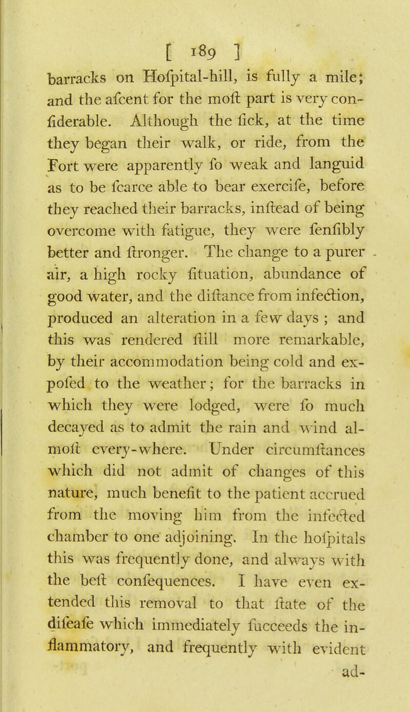 barracks on Hofpital-hill, is fully a mile; and the afcent for the raoft part is very con- liderable. Although the fick, at the time they began their walk, or ride, from the Fort were apparently fo weak and languid as to be fcarce able to bear exercife, before they reached their barracks, inftead of being overcome with fatigue, they were fenfibly better and ftronger. The change to a purer - air, a high rocky iituation, abundance of good water, and the diflance from infection, produced an alteration in a few days ; and this was rendered Hill more remarkable, by their accommodation being cold and ex- pofed to the weather; for the barracks in which they were lodged, were fo much decayed as to admit the rain and wind al- moli every-where. Under circumltances which did not admit of changes of this nature, much benefit to the patient accrued from the moving him from the infected chamber to one adjoining. In the hoipitals this was frequently done, and always with the belt confequences. I have even ex- tended this removal to that itate of the difeafe which immediately fucceeds the in- flammatory, and frequently with evident ad-