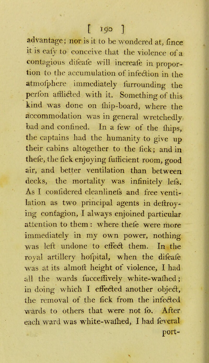 advantage; nor is it to be wondered at, fince it is ealy to coneeive that the violence of a contagious difeafe will increafe in propor- tion to the accumulation of infection in the atmofphere immediately furrounding the perfon affii&ed with it. Something of this kind was done on fliip-board, where the accommodation was in general wretchedly bad and confined. In a few of the Ihips, the captains had the humanity to give up their cabins altogether to the fick; and in thefe, the fick enjoying fufiicient room, good air, and better ventilation than between decks, the mortality was infinitely lefs. As I confidered cleanlinefs and free venti- lation as two principal agents in deftroy- ing contagion, I always enjoined particular attention to them : where thefe were more immediately in my own power, nothing was left undone to efFecl; them. In the royal artillery hofpital, when the difeaie was at its almoll height of violence, I had all the wards fucceflively white-walhed; in doing which I effected another objeci, the removal of the fick from the infected wards to others that were not fo. After each ward was white-waflied, I had feveral port-
