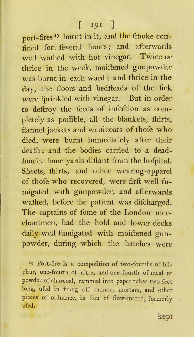 port-fires *9 burnt in it, and the fmoke con- fined for feveral hours; and afterwards well walhed with hot vinegar. Twice or thrice in the week, moiftened gunpowder was burnt in each ward ; and thrice in the day, the floors and bedfteads of the lick were fprinkled with vinegar. But in order to deftroy the feeds of infection as com- pletely as poflible, all the blankets, fliirts, flannel jackets and waiflcoats of thofe who died, were burnt immediately after their death; and the bodies carried to a dead- houfe, fome yards diflant from the hofpital. Sheets, fliirts, and other wearing-apparel of thofe who recovered, were firft well fu- migated with gunpowder, and afterwards waflied, before the patient was difcharged. The captains of fome of the London mer- chantmen, had the hold and lower decks daily well fumigated with moiftened gun- powder, during which the hatches were 29 Port-fire is a compofition of two-fourths of ful- phur, one-fourth of nitre, and one-fourth of meal or powder of charcoal, rammed into paper tubes two feet l°ng> ufed in firing off cannon, mortars, and other pieces of ordnance, in lieu of flow-match, formerly ufed. kept
