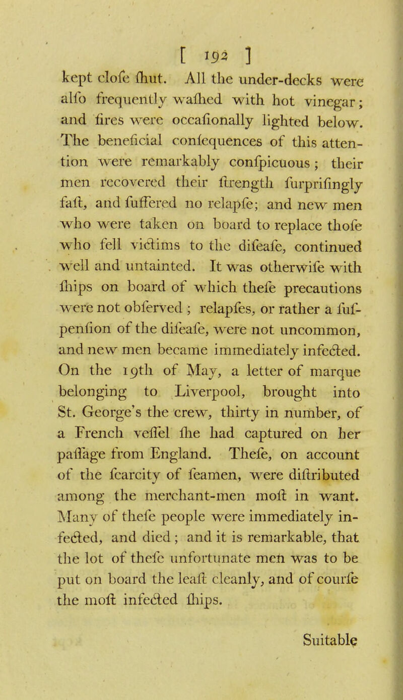 kept clofe (hut. All the under-decks were alio frequently warned with hot vinegar; and tires were occafionally lighted below. The beneficial conlequences of this atten- tion were remarkably confpicuous; their men recovered their tlrength furprifingly fall, and fufFered no relapfe; and new men who were taken on board to replace thofe who fell victims to the difeafc, continued well and untainted. It was otherwife with mips on board of which thefe precautions were not obferved ; relapfes, or rather a fuf- penfion of the difeafe, were not uncommon, and new men became immediately infected. On the 19th of May, a letter of marque belonging to Liverpool, brought into St. George's the crew, thirty in number, of a French veilel lire had captured on her pavTage from England. Thefe, on account of the fcarcity of feamen, were diftributed among the merchant-men molt in want. Many of thefe people were immediately in- fected, and died ; and it is remarkable, that the lot of thefe unfortunate men was to be put on board the leal! cleanly, and of courfe the moll infected mips. Suitable