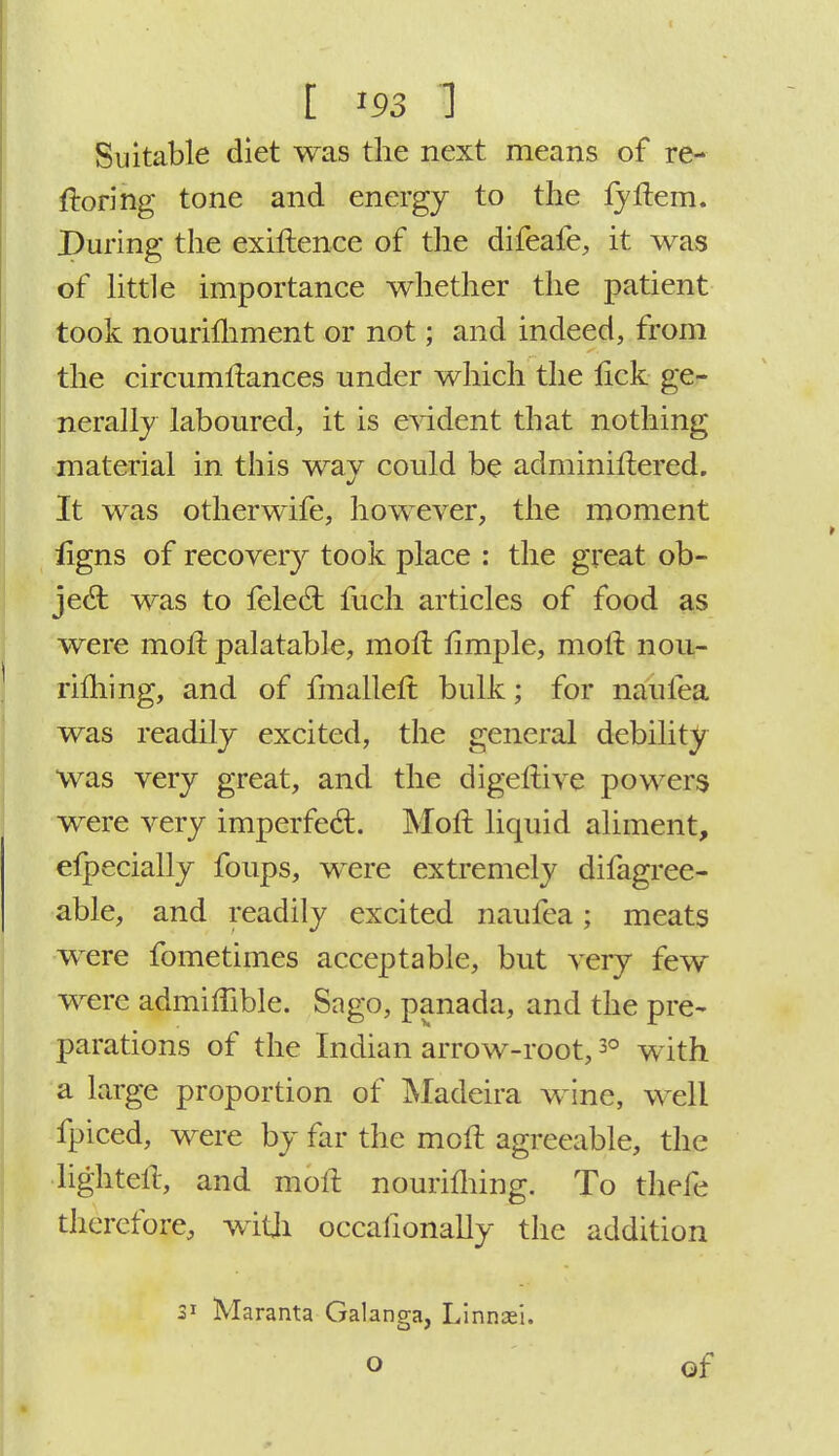 I *93 U Suitable diet was the next means of re- ftoring tone and energy to the lyftem. During the exiflence of the difeafe, it was of little importance whether the patient took nourifhment or not; and indeed, from the circumftances under which the lick ge- nerally laboured, it is evident that nothing material in this way could be adminiftered. It was otherwife, however, the moment ligns of recovery took place : the great ob- ject was to felect fuch articles of food as were molt palatable, moft flmple, moft noti- rilhing, and of fmalleft bulk; for naufea was readily excited, the general debility was very great, and the digeftive powers were very imperfect. Moft liquid aliment, efpecially foups, were extremely difagree- able, and readily excited naufea; meats were fometimes acceptable, but very few were admiflible. Sago, panada, and the pre- parations of the Indian arrow-root,30 with a large proportion of Madeira wine, well fpiced, were by far the moft agreeable, the lighteft, and moft nourifliing. To thefe therefore, with occasionally the addition 31 Maranta Galanga, Linnasi. o of