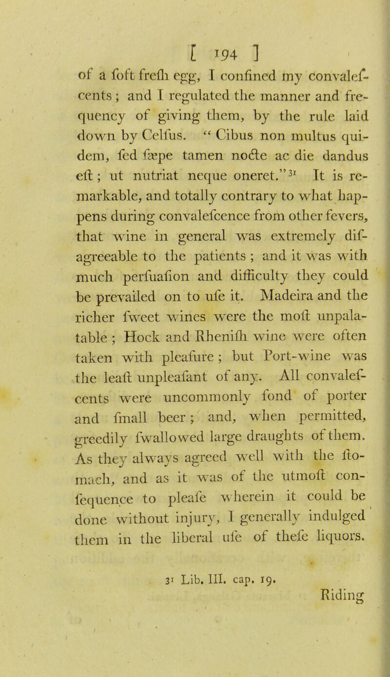 of a foft frefli egg, I confined my convales- cents ; and I regulated the manner and fre- quency of giving them, by the rule laid down by Celfus.  Cibus non multus qui- dem, fed faspe tamen nocte ac die dandus eft; ut nutriat neque oneret.31 It is re- markable, and totally contrary to what hap- pens during convalefcence from other fevers, that wine in general was extremely dis- agreeable to the patients ; and it was with much perfuafion and difficulty they could be prevailed on to ufe it. Madeira and the richer fweet wines were the moft unpala- table ; Hock and Rhenifh wine were often taken with pleafure ; but Port-wine was the leaft unpleafant of any. All convalef- cents were uncommonly fond of porter and fmall beer j and, when permitted, greedily Swallowed large draughts of them. As they always agreed well with the llo- mach, and as it was of the utmoft con- fequence to pleafe wherein it could be done without injur} , I generally indulged them in the liberal ufe of thefe liquors. 31 Lib. III. cap. 19. Riding