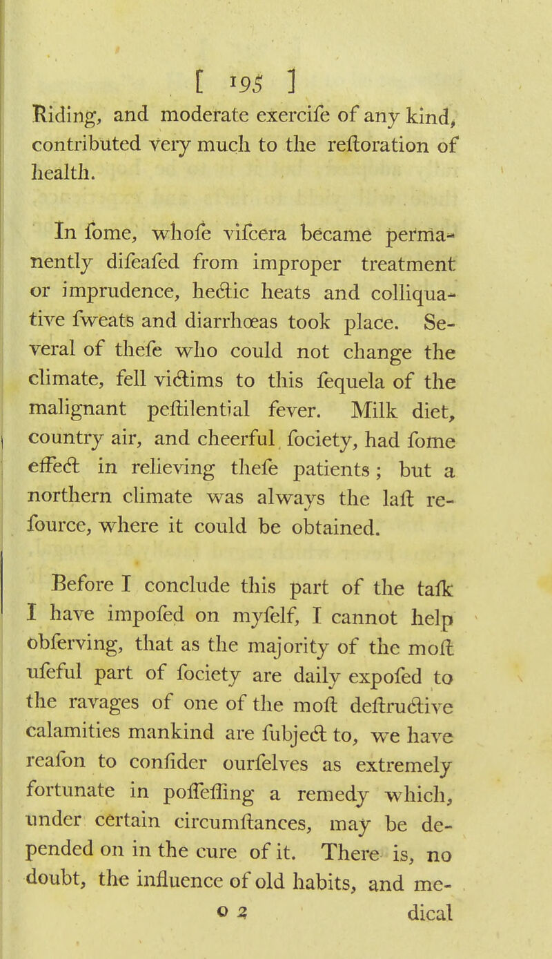 Riding, and moderate exercife of any kind, contributed very much to the reftoration of health. In fome, whofe vifcera became perma- nently difeafed from improper treatment or imprudence, hecTic heats and colliqua- tive fweats and diarrhoeas took place. Se- veral of thefe who could not change the climate, fell vi&ims to this fequela of the malignant peftilential fever. Milk diet, \ country air, and cheerful fociety, had fome effecl: in relieving thefe patients; but a northern climate was always the lafl re- fource, where it could be obtained. Before I conclude this part of the tafk I have impofed on myfelf, I cannot help obferving, that as the majority of the molt ufeful part of fociety are daily expofed to the ravages of one of the moft deftruclive calamities mankind are fubjed to, we have reafon to confider ourfelves as extremely fortunate in polfeffing a remedy which, under certain circumftances, may be de- pended on in the cure of it. There is, no doubt, the influence of old habits, and me-
