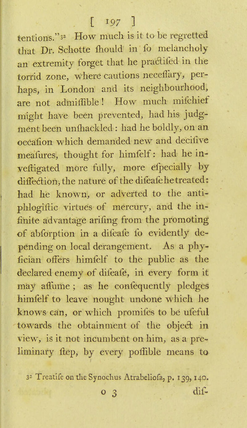 tentions.^ How much is it to be regretted that Dr. Scliotte mould in fo melancholy an extremity forget that he practifed in the torrid zone, where cautions necenary, per- haps, in London and its neighbourhood, are not admimble ! How much mifchief might have been prevented, had his judg- ment been unmackled : had he boldly, on an occalion which demanded new and decifive meafures, thought for himfelf: had he in- vestigated more fully, more efpecially by dilTedion, the nature of the difeafe he treated: had he known, or adverted to the anti- phlogiftic virtues of mercury, and the in- finite advantage arifmg from the promoting of abforption in a difeafe fo evidently de- pending on local derangement. As a phy- fician offers himfelf to the public as the declared enemy of difeafe, in every form it may affume ; as he confequently pledges himfelf to leave nought undone which he knows can, or which promifes to be ufeful towards the obtainment of the object in view, is it not incumbent on him, as a pre- liminary Hep, by every poflible means to 32 Treatife on the Synochus Atrabeliofa, p. 139,140. o 3 dif-
