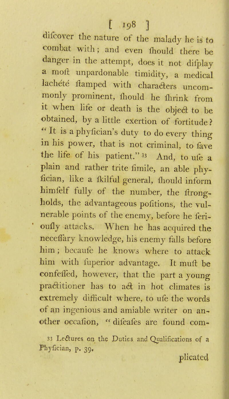 difcover the nature of the malady he is to combat with; and even mould there be danger in the attempt, does it not difplay a moft unpardonable timidity, a medical lachete tfamped with chara&ers uncom- monly prominent, mould he fhrink from it when life or death is the object to be obtained, by a little exertion of fortitude?  It is a phyfician's duty to do every thing in his power, that is not criminal, to fave the life of his patient. 33 And, to ufe a plain and rather trite firnile, an able phy- fician, like a tkilful general, mould inform himfelf fully of the number, the ftrong- holds, the advantageous pofitions, the vul- nerable points of the enemy, before he feri- oufly attacks. When he has acquired the neceiiary knowledge, his enemy falls before him; becaufe he knows where to attack him with fuperior advantage. It mull be eonfelTed, however, that the part a young practitioner has to acT: in hot climates is extremely difficult where, to ufe the words of an ingenious and amiable writer on an- other occalion,  difeafes are found com- 33 Le&ures ou the Duties and Qualifications of a Phyfician, p. 39, plicated