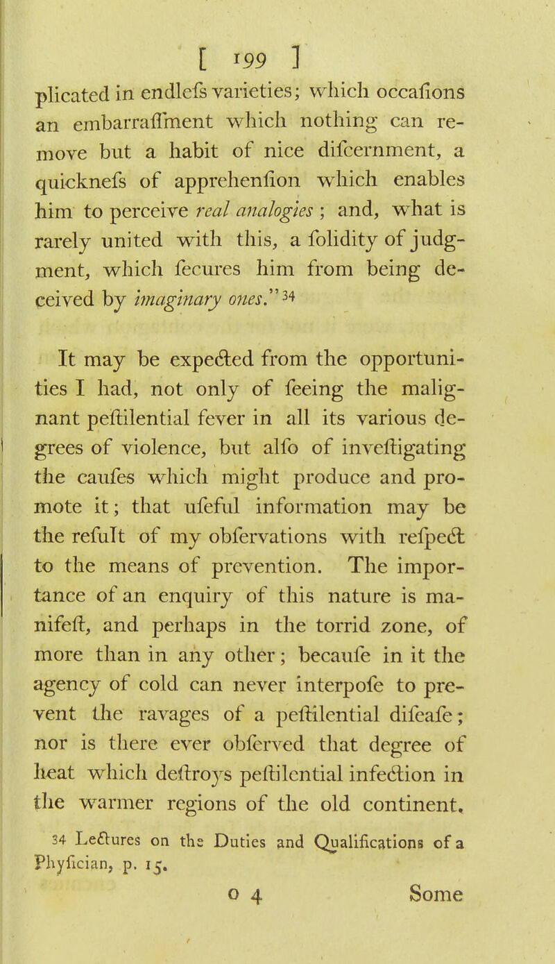 I m 1 plicated in endlefs varieties; which occalions an embarraflment which nothing can re- move but a habit of nice difcernment, a quicknefs of apprehenlion which enables him to perceive real analogies ; and, what is rarely united with this, a folidity of judg- ment, which fecures him from being de- ceived by imaginary ones** It may be expeded from the opportuni- ties I had, not only of feeing the malig- nant peftilential fever in all its various de- grees of violence, but alfo of invcfcigating the caufes which might produce and pro- mote it; that ufeful information may be the remit of my obfervations with relpecl: to the means of prevention. The impor- tance of an enquiry of this nature is ma- nifeft, and perhaps in the torrid zone, of more than in any other; becaufe in it the agency of cold can never interpofe to pre- vent the ravages of a peftilential difeafe; nor is there ever obferved that degree of heat which deftroys pellilcntial infection in the warmer regions of the old continent* 34 Le&ures on the Duties and Qualifications of a Phyfician, p. 15. o 4 Some
