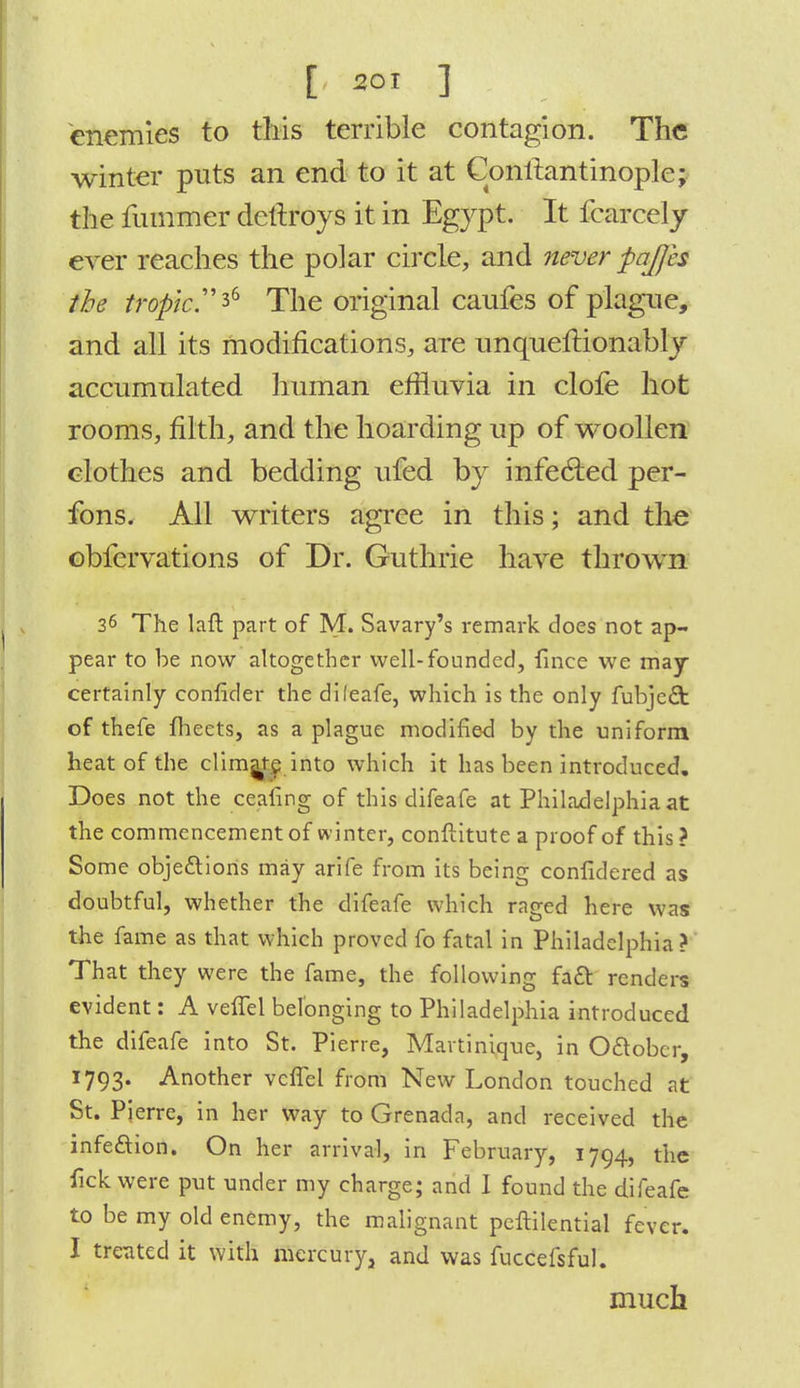 E 501 ] enemies to this terrible contagion. The winter puts an end to it at Conilantinoplc; the rummer dettroys it in Egypt. It fcarcely ever reaches the polar circle, and never pajjes the tropic.^ The original caufes of plague, and all its modifications, are unqueitionably accumulated human effluvia in clofe hot rooms, filth, and the hoarding up of woollen clothes and bedding ufed by infected per- fons. All writers agree in this; and the obfervations of Dr. Guthrie have thrown 36 The laft part of M. Savary's remark does not ap- pear to be now altogether well-founded, finee we may certainly confider the dileafe, which is the only fubjeft of thefe fheets, as a plague modified by the uniform heat of the clim^e into which it has been introduced. Does not the ceafing of this difeafe at Philadelphia at the commencement of winter, conftitute a proof of this ? Some objections may arife from its being confidered as doubtful, whether the difeafe which raged here was the fame as that which proved fo fatal in Philadelphia ? That they were the fame, the following fact renders evident: A vefTel belonging to Philadelphia introduced the difeafe into St. Pierre, Martinique, in October, 1793. Another vcffel from New London touched at St. Pierre, in her way to Grenada, and received the infection. On her arrival, in February, 1794, the fickwere put under my charge; and I found the difeafe to be my old enemy, the malignant peftilential fever. I treated it with mercury, and was fuccefsful. much