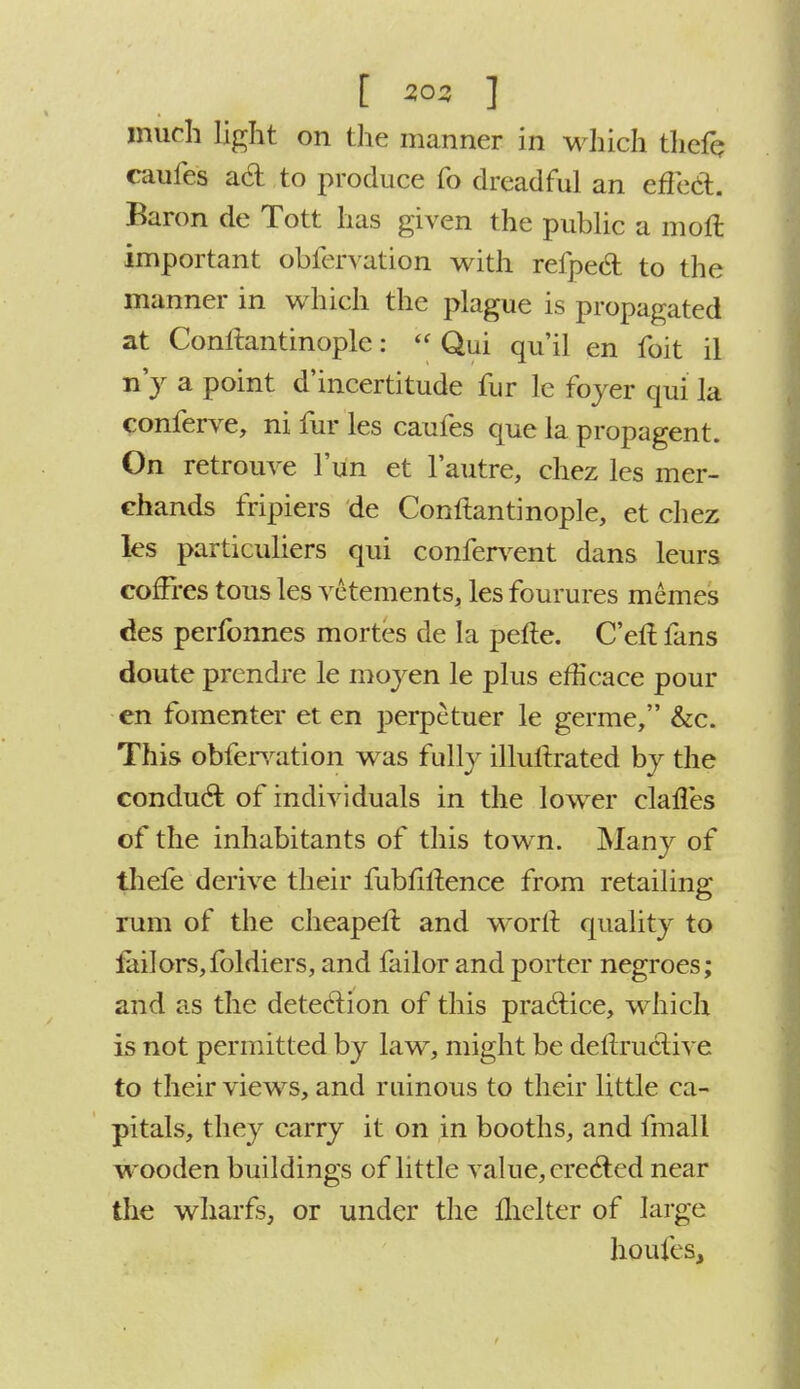 much light on the manner in which tkefe caufes ad to produce fo dreadful an effect. Baron de Tott has given the public a moll important obfervation with refped to the manner in which the plague is propagated at Conftantinople:  Qui qu'il en foit il n y a point d'incertitude fur le foyer qui la conferve, ni fur les caufes que la propagent. On retrouve fun et l'autre, chez les mer- chands fripiers de Conftantinople, et chez les particuliers qui confervent dans leurs cofFres tous les vetements, les fourures memes ties perfonnes mortes de la pefte. C'eft fans doute prendre le mojen le plus efficace pour en fomenter et en perpetuer le germe, &c. This obfervation was fully illuftrated by the conduct of individuals in the lower clafles of the inhabitants of this town. Many of thefe derive their fubfiftence from retailing rum of the cheapeft and worft quality to tailors, fbldiers, and failor and porter negroes; and as the detection of this practice, which is not permitted by law, might be deftruclive to their views, and ruinous to their little ca- pitals, they carry it on in booths, and fmall wooden buildings of little value, erected near the wharfs, or under the fhelter of large houfes,