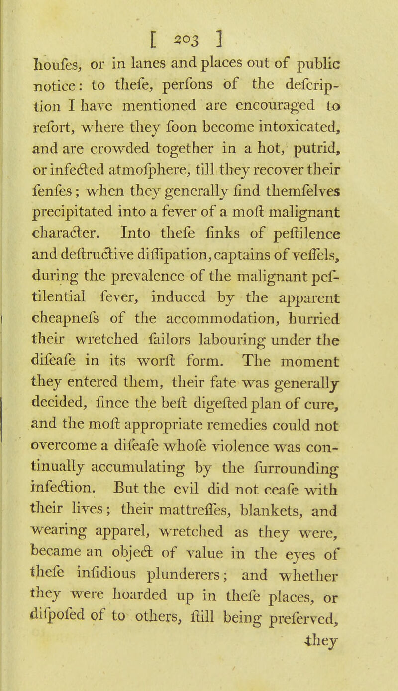 Iioufes, or in lanes and places out of public notice: to thefe, perfons of the defcrip- tion I have mentioned are encouraged to refort, where they foon become intoxicated, and are crowded together in a hot, putrid, or infected atmosphere, till they recover their fenfes; when they generally find themfelves precipitated into a fever of a moll malignant character. Into thefe finks of peftilence and destructive diftipation, captains of vefiHs, during the prevalence of the malignant pes- tilential fever, induced by the apparent cheapnefs of the accommodation, hurried their wretched iailors labouring under the difeafe in its worfl form. The moment they entered them, their fate was generally- decided, fince the belt digefted plan of cure, and the mofi: appropriate remedies could not overcome a difeafe whofe violence was con- tinually accumulating by the furrounding infection. But the evil did not ceafe with their lives; their mattreffes, blankets, and wearing apparel, WTetched as they were, became an object of value in the eyes of thefe infidious plunderers; and whether they were hoarded up in thefe places, or difpofed of to others, ftill being preferved, 4;hey