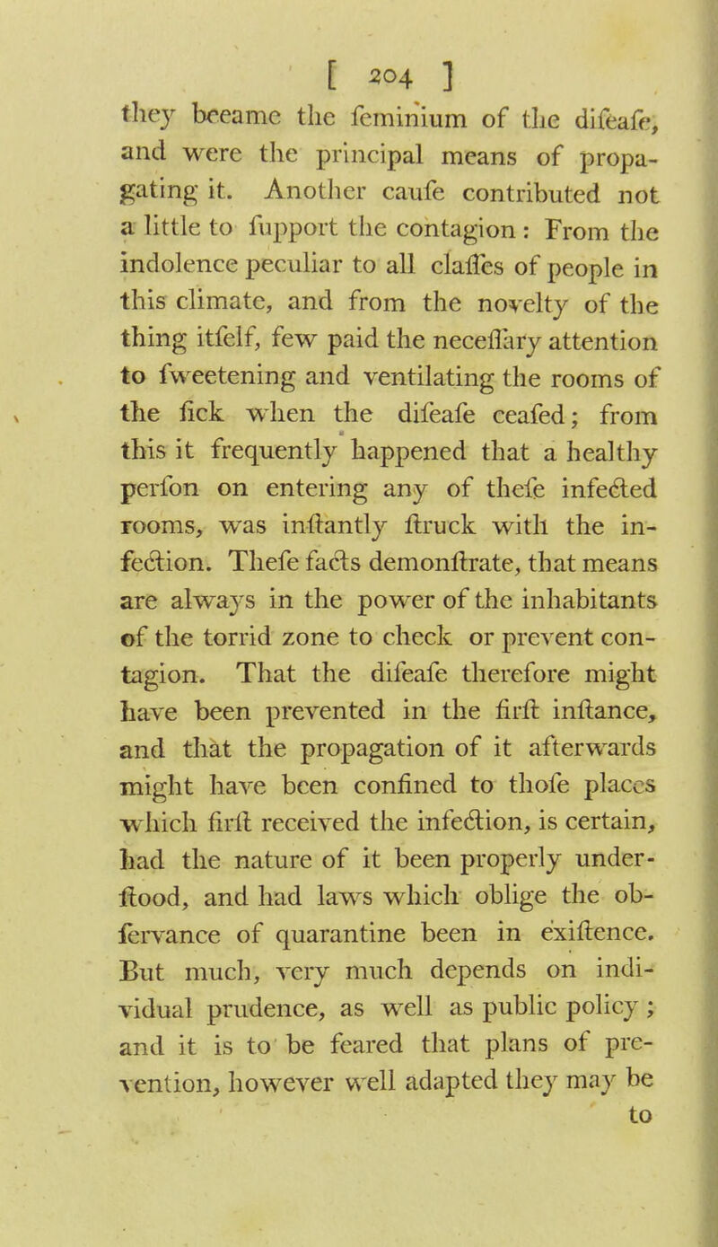 they bceamc the feminium of the difeafe, and were the principal means of propa- gating it. Another caufe contributed not a little to fupport the contagion : From the indolence peculiar to all clancs of people in this climate, and from the novelty of the thing itfelf, few paid the neceflary attention to fweetening and ventilating the rooms of the tick when the difeafe ceafed; from this it frequently happened that a healthy perfon on entering any of thefe infecled rooms, was inltantly ftruck with the in- fection. Thefe facts demonftrate, that means are always in the power of the inhabitants of the torrid zone to check or prevent con- tagion. That the difeafe therefore might have been prevented in the firft. inftance, and that the propagation of it afterwards might have been confined to thole places which firft received the infection, is certain, had the nature of it been properly under- ftood, and had laws which oblige the ob- fervance of quarantine been in e'xiftence. But much, very much depends on indi- vidual prudence, as well as public policy ; and it is to be feared that plans of pre- vention, however well adapted they may be to