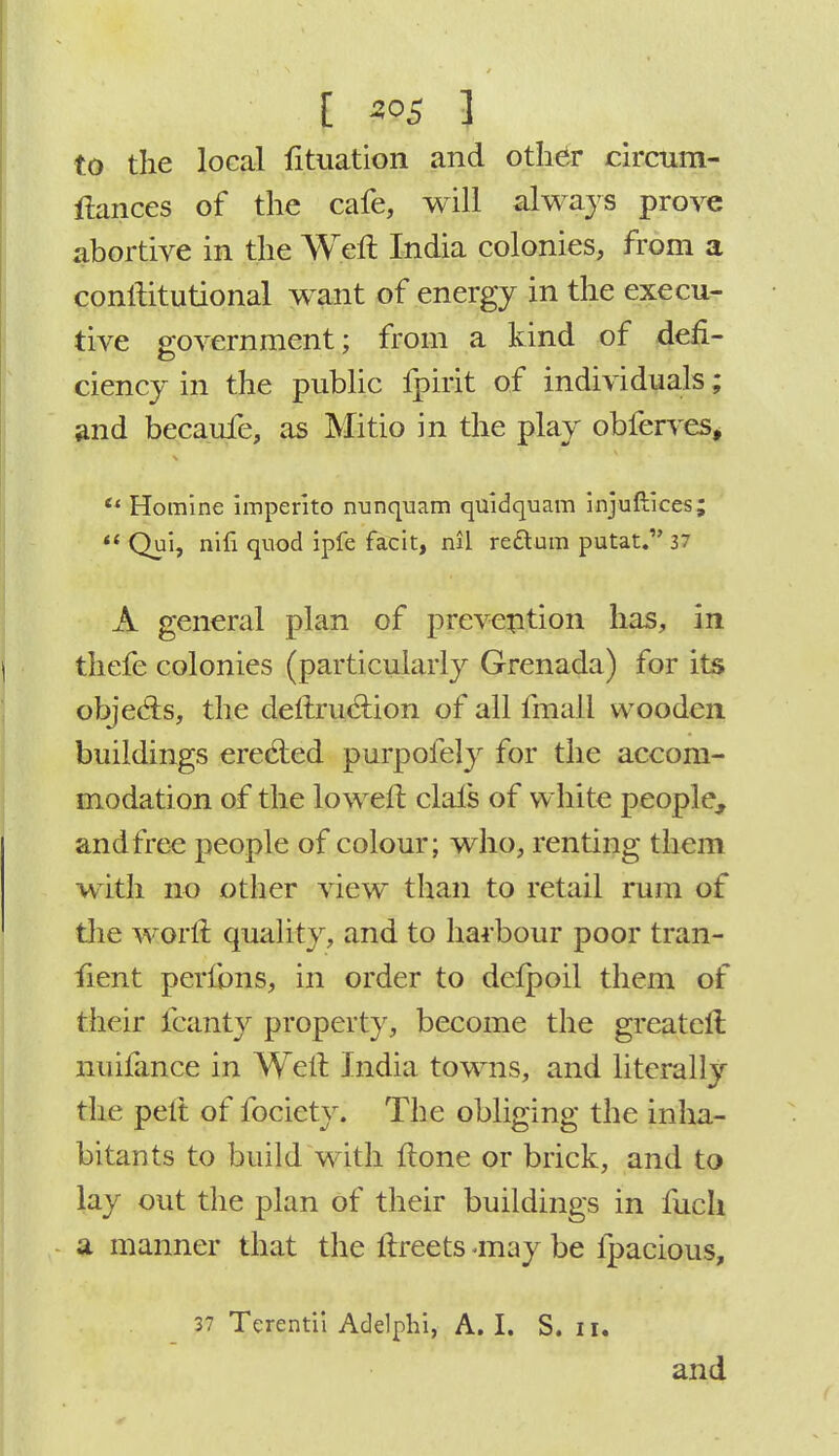I mi 3 to the local fituation and other circum- ftances of the cafe, will always prove abortive in the Weft India colonies, from a constitutional want of energy in the execu- tive government; from a kind of defi- ciency in the public fpirit of individuals; and becaufe, as Mitio in the play obferves,  Homine imperito nunquam quidquam injuflices;  Qui, nili quod ipfe facit, nil redlum putat. 37 A general plan of prevention has, in thefe colonies (particularly Grenada) for its objects, the deftruclion of all fmali wooden buildings erecled purpofely for the accom- modation of the loweft clals of white people, and free people of colour; who, renting them with no other view than to retail rum of the worft quality, and to harbour poor tran- fient perfons, in order to delpoil them of their fcanty property, become the greatcft nuifance in Weil India towns, and literally the pelt of fociety. The obliging the inha- bitants to build with flone or brick, and to lay out the plan of their buildings in fuch a manner that the ftreets -may be fpacious, 37 Terentii Adelphi, A. I. S. 11. and