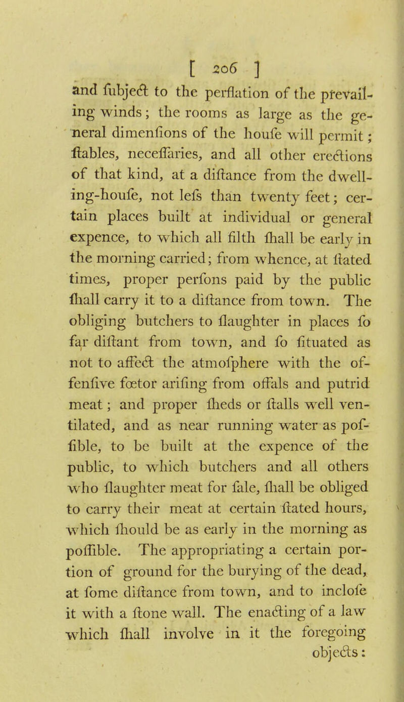 and fubject to the perflation of the prevail- ing winds; the rooms as large as the ge- neral dimentions of the houfe will permit; itables, neceffaries, and all other erections of that kind, at a diftance from the dwell- ing-houfe, not lefs than twenty feet; cer- tain places built at individual or general expence, to which all filth fliall be early in the morning carried; from whence, at Hated times, proper perfons paid by the public fliall carry it to a diftance from town. The obliging butchers to llaughter in places fo far diitant from town, and fo iituated as not to affect the atmofphere with the of- fenlive fcetor anting from offals and putrid meat; and proper fheds or Halls well ven- tilated, and as near running water as pof- lible, to be built at the expence of the public, to which butchers and all others who llaughter meat for fale, mall be obliged to carry their meat at certain ftated hours, which mould be as early in the morning as poffible. The appropriating a certain por- tion of ground for the burying of the dead, at fome diftance from town, and to indole it with a ftone wall. The enacting of a law which fliall involve in it the foregoing objects: