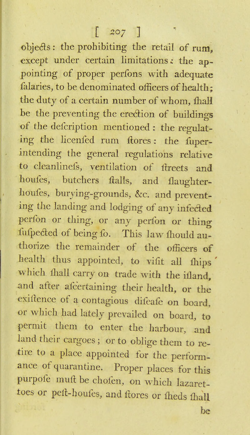 [ so; ] objects: the prohibiting the retail of rum, except under certain limitations; the ap- pointing of proper perfons with adequate falaries, to be denominated officers of health; the duty of a certain number of whom, mail be the preventing the erection of buildings of the defcription mentioned : the regulat- ing the licenfed rum ftores: the fuper- intending the general regulations relative to cleanlinefs, ventilation of irreets and houfes, butchers flails, and flaughter- houfes, burying-grounds, &c. and prevent- ing the landing and lodging of any infeded perfon or thing, or any perfon or thing fufpecled of being fo. This law mould au- thorize the remainder of the officers of health thus appointed, to vifit all mips ' which mall carry on trade with the illand, and after afcertaining their health, or the exigence of a contagious difeafe on board., or which had lately prevailed on board, to permit them to enter the harbour, and land their cargoes ; or to oblige them to re- tire to a place appointed for the perform- ance of quarantine. Proper places for this purpofe mull be chofen, on which lazaret- toes or pelt-houfes, and liores or meds lhali be