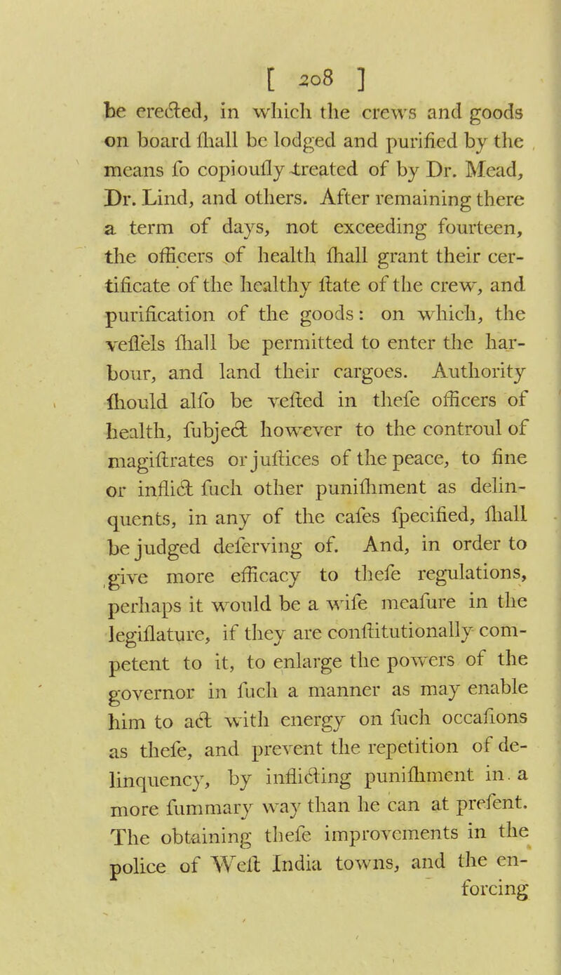 be erected, in which the crews and goods on board mall be lodged and purified by the means fo copioufly -treated of by Dr. Mead, Dr. Lind, and others. After remaining there a term of days, not exceeding fourteen, the officers of health mall grant their cer- tificate of the healthy Hate of the crew, and purification of the goods: on which, the vefTels fliall be permitted to enter the har- bour, and land their cargoes. Authority mould alfo be veiled in thefe officers of health, fubjed however to the controul of magiftrates orjuftices of the peace, to fine or inflid fuch other punifhment as delin- quents, in any of the cafes fpecified, mail be judged deferving of. And, in order to give more efficacy to thefe regulations, perhaps it would be a wife meafure in the legiflature, if they are contlitutionally com- petent to it, to enlarge the powers of the governor in fucli a manner as may enable him to aeh with energy on fuch occafions as thefe, and prevent the repetition of de- linquency, by inflicling punifhment in a more fummaiy way than he can at prefent. The obtaining thefe improvements in the police of Weil India towns, and the en- forcing