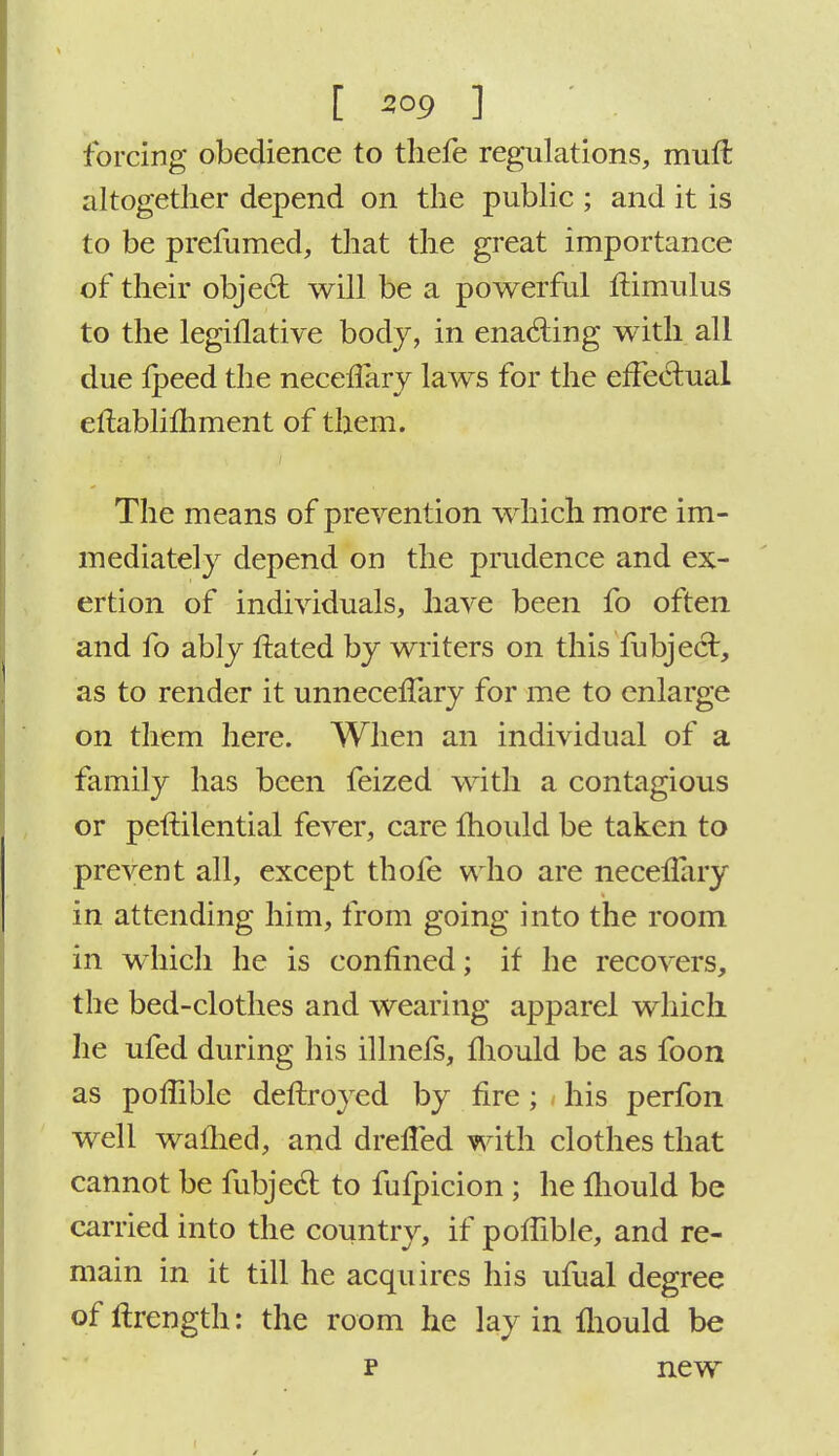 forcing obedience to thefe regulations, muft altogether depend on the public ; and it is to be prefumed, that the great importance of their objecT: will be a powerful llimulus to the legillative body, in enacting with all due Ipeed the neceffary laws for the effectual eftablimment of them. The means of prevention which more im- mediately depend on the prudence and ex- ertion of individuals, have been fo often and fo ably ftated by writers on this fubject, as to render it unneceffary for me to enlarge on them here. When an individual of a family has been feized with a contagious or peftilential fever, care mould be taken to prevent all, except thofe who are necelfary in attending him, from going into the room in which he is confined; if he recovers, the bed-clothes and wearing apparel which he ufed during his illnefs, fhould be as foon as pofiible deftroyed by fire; his perfon well warned, and drelfed with clothes that cannot be fubjecl to fufpicion ; he mould be carried into the country, if pofiible, and re- main in it till he acquires his ufual degree of ftrength: the room he lay in Ihould be p new