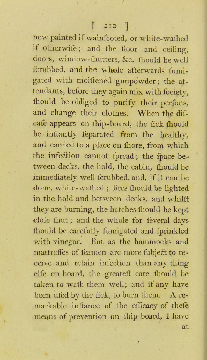 new painted if wainfcoted, or white-warned if otherwiie; and the floor and ceiling, doors, window-lhutters, &c. Ihould be well icrubbed, and the whole afterwards fumi- gated with moiftened gunpowder; the at- tendants, before they again mix with fociety, fhould be obliged to purify their perfons, and change their clothes. When the dif- eafe appears on ihip-board, the lick mould be inftantly feparated from the healthy, and carried to a place on more, from which the infection cannot Ipread; the fpace be- tween decks, the hold, the cabin, mould be immediately well icrubbed, and, if it can be done, white-warned ; fires Ihould be lighted in the hold and between decks, and whilft they are burning, the hatches mould be kept dole fhut; and the whole for feveral days mould be carefully fumigated and lprinkled with vinegar. But as the hammocks and mattrefTes of feamen are more fubjecl to re- ceive and retain infeciion than any thing die on board, the greaterl care mould be taken to warn them well; and if any have been ufed by the lick, to burn them. A re- markable inliance of the efficacy of thele means of prevention on lhip-board, I have at