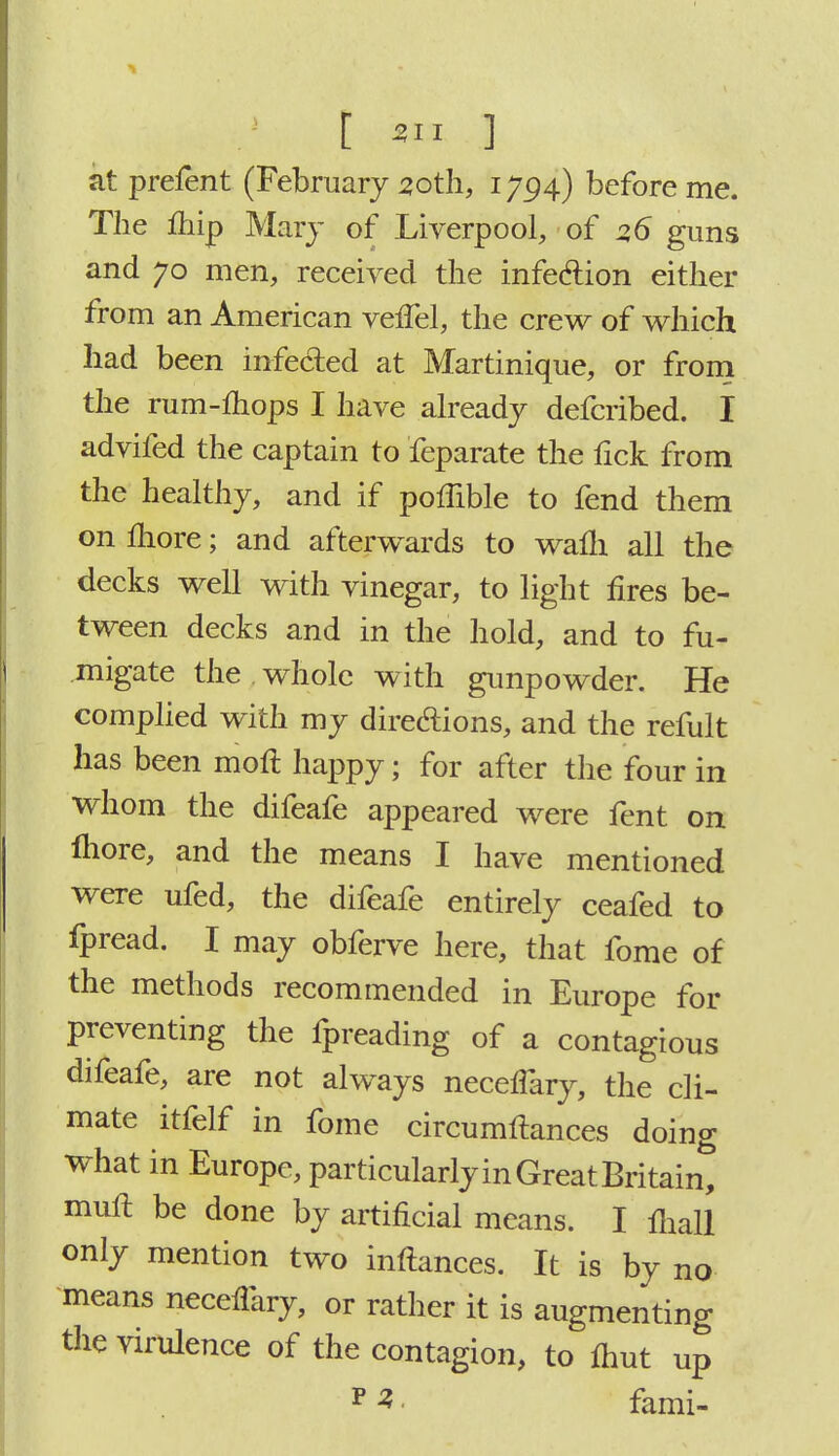 at prefent (February 30th, 1794) before me. The ihip Mary of Liverpool, of 2,6 guns and 70 men, received the infection either from an American velfel, the crew of which had been infected at Martinique, or from the rum-mops I have already defcribed. I advifed the captain to feparate the fick from the healthy, and if poffible to fend them on more; and afterwards to warn all the decks well with vinegar, to light fires be- tween decks and in the hold, and to fu- migate the . whole with gunpowder. He complied with my dire&ions, and the refult has been moft happy; for after the four in whom the difeafe appeared were fent on more, and the means I have mentioned were ufed, the difeafe entirely ceafed to fpread. I may obferve here, that fome of the methods recommended in Europe for preventing the fpreading of a contagious difeafe, are not always necefiary, the cli- mate itfelf in fome circumftances doing what in Europe, particularly in Great Britain, muft be done by artificial means. I ihall only mention two inftances. It is by no means necefiary, or rather it is augmenting the virulence of the contagion, to mut up p 3 fami-