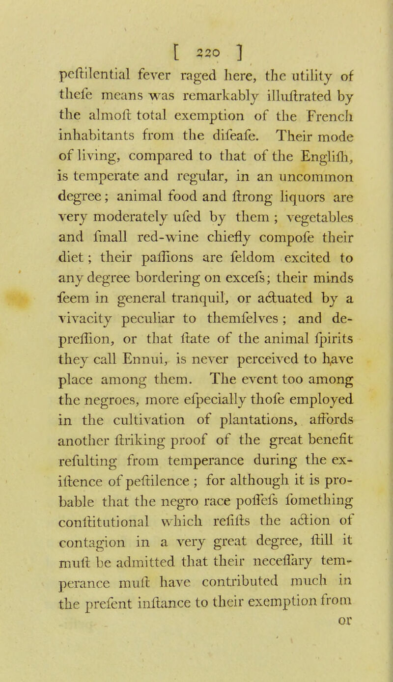 peftilential fever raged here, the utility of thefe means was remarkably illuftrated by the almoft total exemption of the French inhabitants from the difeafe. Their mode of living, compared to that of the Englifh, is temperate and regular, in an uncommon degree; animal food and itrong liquors are very moderately ufed by them ; vegetables and fmall red-wine chiefly compofe their diet; their paflions are feldom excited to any degree bordering on excefs; their minds feem in general tranquil, or actuated by a vivacity peculiar to themfelves; and de- preffion, or that itate of the animal lpirits they call Ennui, is never perceived to h,ave place among them. The event too among the negroes, more efpecially thofe employed in the cultivation of plantations, affords another Unking proof of the great benefit refulting from temperance during the ex- igence of peftilence ; for although it is pro- bable that the negro race poflefs fomething conltitutional which reiiits the action of contagion in a very great degree, Hill it mult be admitted that their neceflary tem- perance mult have contributed much in the prefent inftance to their exemption from or