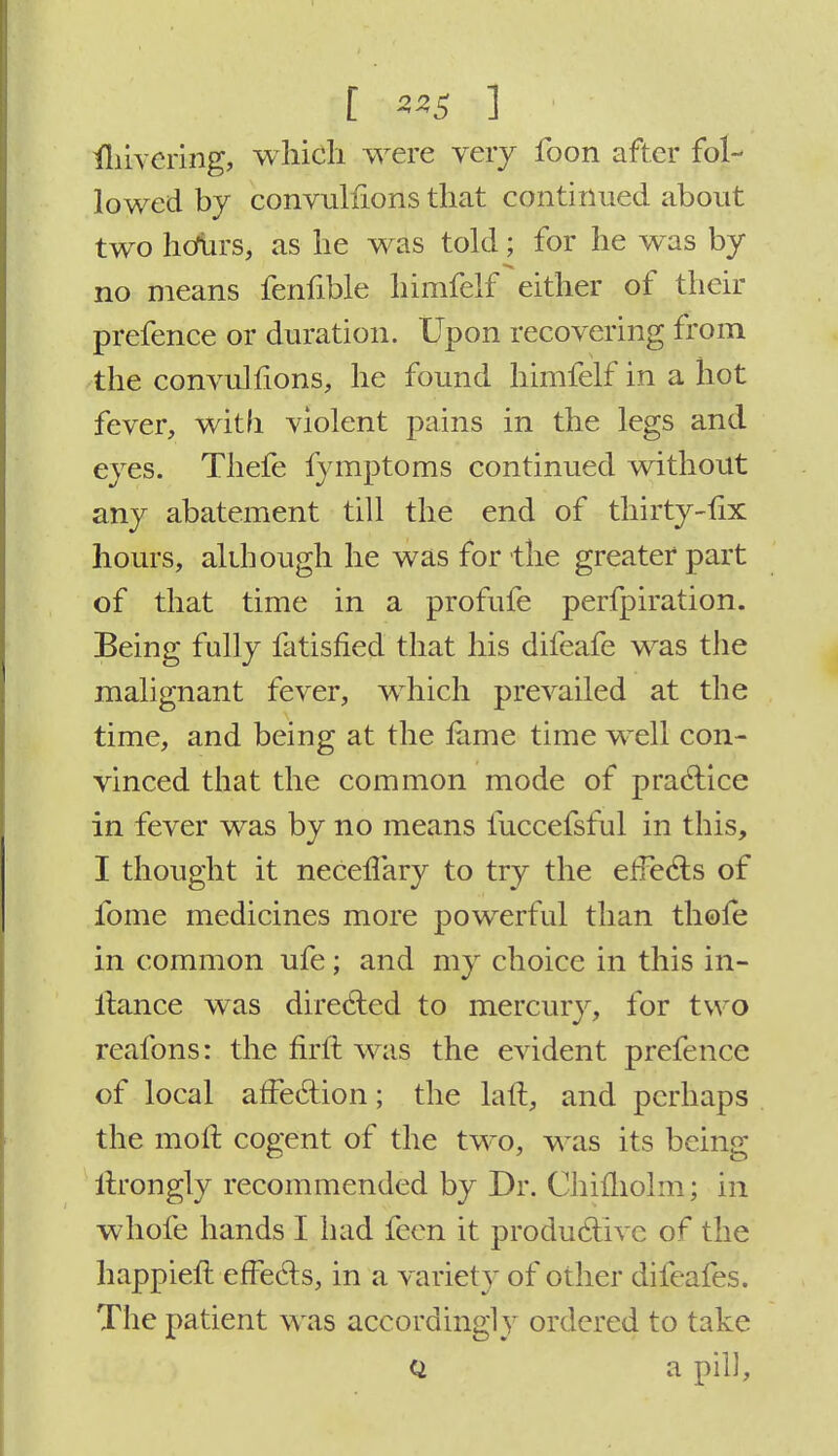 [ ] fhivcring, which were very foon after fol- lowed by convulfions that continued about two hcfurs, as he was told; for he was by no means fenfible himfelf either of their prefence or duration. Upon recovering from the convulfions, he found himfelf in a hot fever, with violent pains in the legs and eyes. Thefe fymptoms continued without any abatement till the end of thirty-fix hours, although he was for the greater part of that time in a profufe perfpiration. Being fully fatisfied that his difeafe was the malignant fever, which prevailed at the time, and being at the lame time well con- vinced that the common mode of practice in fever was by no means fuccefsful in this, I thought it neceffary to try the effects of fome medicines more powerful than thole in common ufe; and my choice in this in- llance was directed to mercury, for two reafons: the firft was the evident prefence of local affection; the laft, and perhaps the moll cogent of the two, was its being tftrongly recommended by Dr. Chifholm; in whofe hands I had feen it productive of the happieft effects, in a variety of other difeafes. The patient was accordingly ordered to take q a pill,