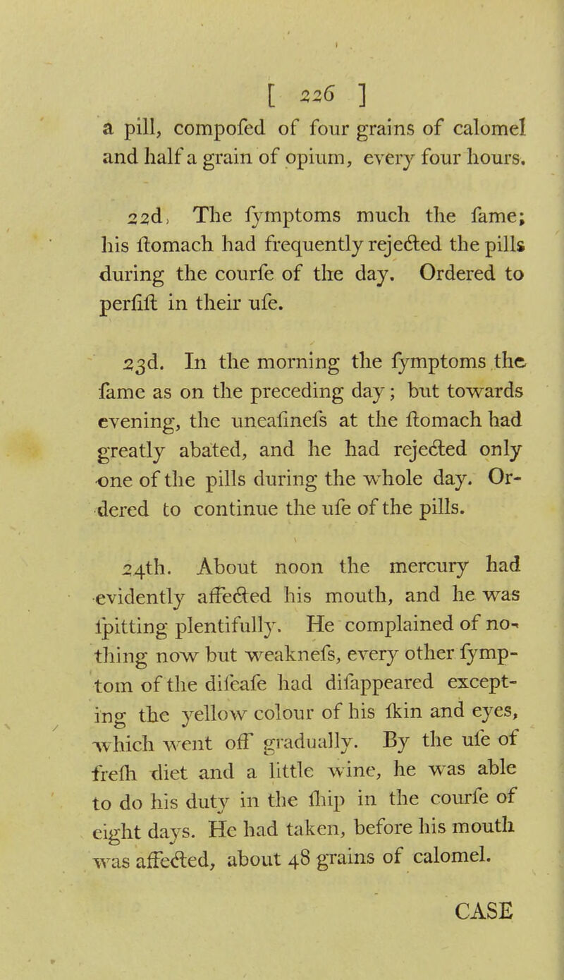 [ 236 ] a pill, compofed of four grains of calomel and half a grain of opium, every four hours. 22d> The fymptoms much the fame; his ftomach had frequently rejected the pills during the courfe of the day. Ordered to perfift in their ufe. 53d. In the morning the fymptoms the fame as on the preceding day; but towards evening, the unealinefs at the ftomach had greatly abated, and he had rejected only ■one of the pills during the whole day. Or- dered to continue the ufe of the pills. 24th. About noon the mercury had evidently afFe&ed his mouth, and he was ipitting plentifully. He complained of no^ thing now but weaknefs, every other fymp- tom of the difeafe had difappeared except- in o- the yellow colour of his Ikin and eyes, which went off gradually. By the ufe of frefti diet and a little wine, he was able to do his duty in the ftiip in the courfe of eight days. He had taken, before his mouth was affected, about 48 grains of calomel.