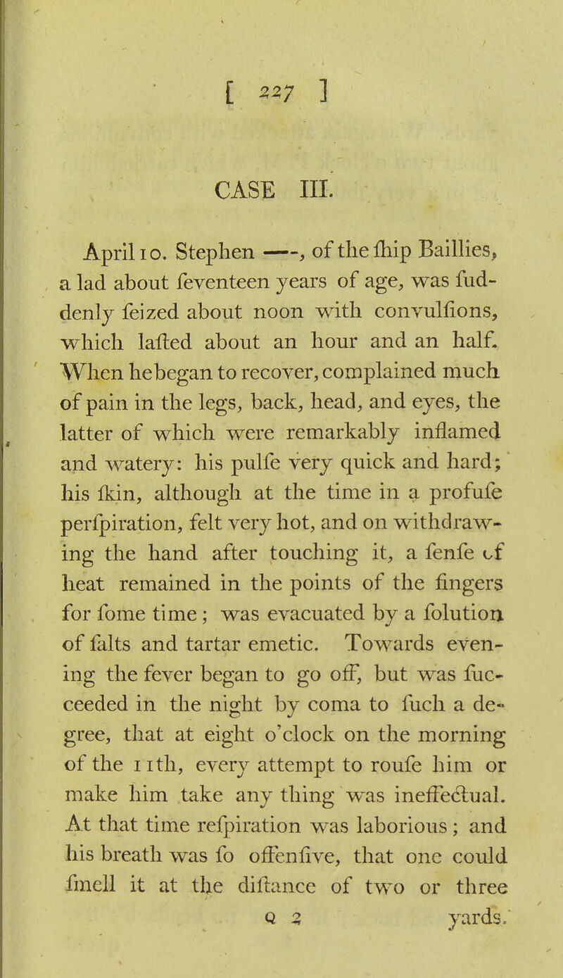 [ 557 ] CASE III! April 10. Stephen , of thelhip Baillies, a lad about feventeen years of age, was fud- denly feized about noon with convulflons, which lafted about an hour and an half. When hebegan to recover, complained much of pain in the legs, back, head, and eyes, the latter of which were remarkably inflamed and watery: his pulfe very quick and hard; his {kin, although at the time in a profufe perforation, felt very hot, and on withdraw- ing the hand after touching it, a fenfe of heat remained in the points of the fingers for fome time; was evacuated by a folutiorx of ialts and tartar emetic. Towards even- ing the fever began to go off, but was fuc- ceeded in the night by coma to fuch a de- gree, that at eight o'clock on the morning of the nth, every attempt to roufe him or make him take any thing was ineffectual. At that time refpiration was laborious ; and his breath was fo offenfive, that one could fmcll it at the diftance of two or three Q % yards.