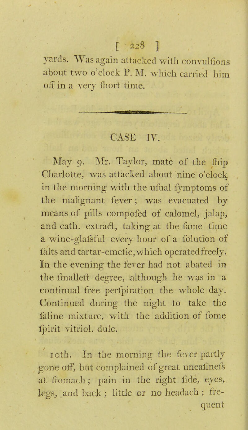 [ 2^8 ] yards. Was again attacked with cbnvulfions about two o'clock P. M. which carried him off in a very Ihort time. CASE W. May 9. Mr. Taylor, mate of the mip Charlotte, was attacked about nine o'clock in the morning with the ufual lymptoms of the malignant fever; was evacuated by means of pills compofed of calomel, jalap, and cath. extract, taking at the fome time a wine-glafsful every hour of a folution of falts and tartar-emetic, which operated freely. In the evening the fever had not abated in the fmalleft degree, although he was in a continual free perfpiration the whole day. Continued during the night to take the faline mixture, with the addition of fome ipirit vitriol, dulc. 10th. In the morning the fever partly gone off, but complained of great unealinels at Itomach; pain in the right fide, eyes, legs, .and back ; little or no headach ; fre- quent