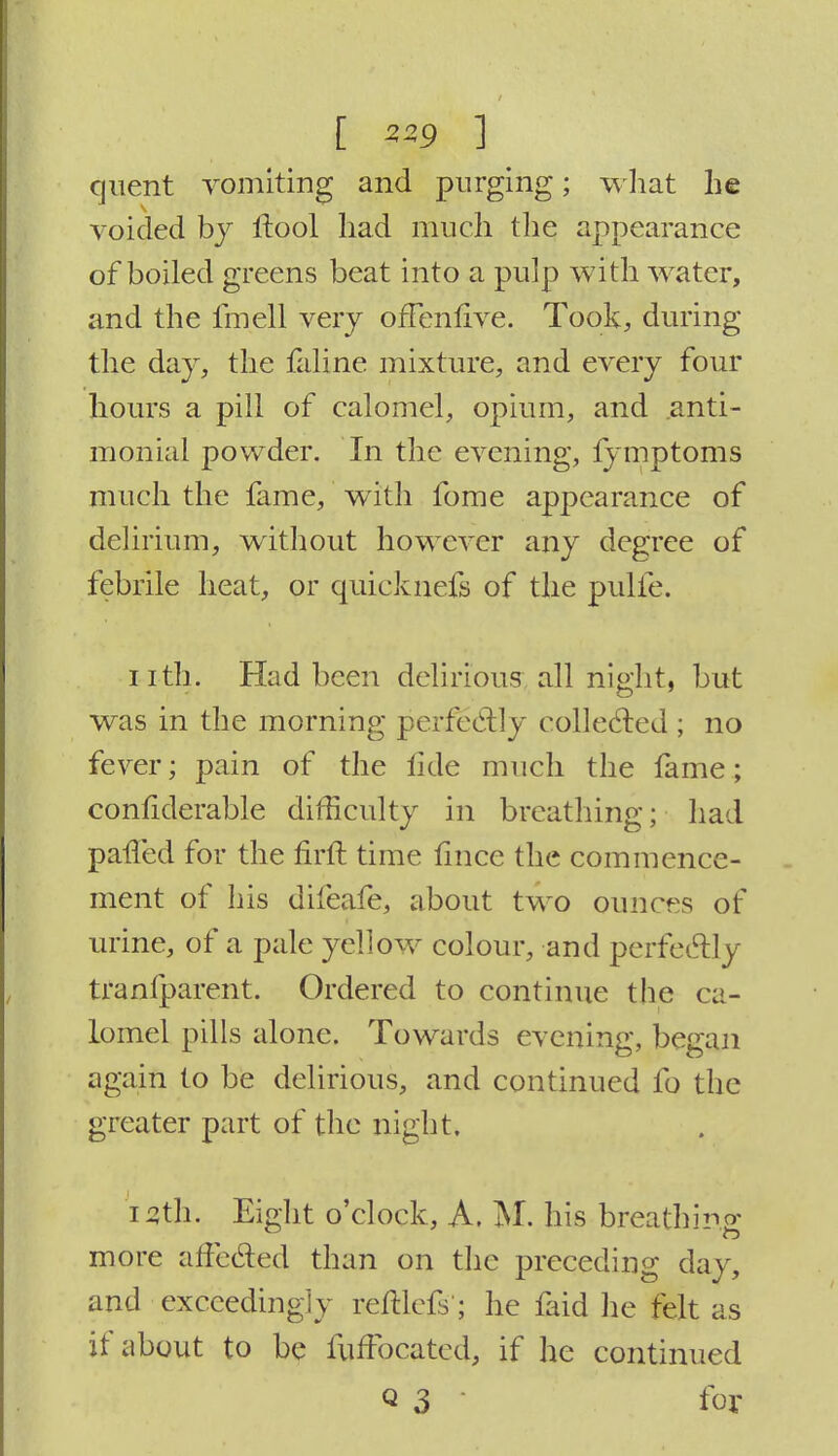 [ ZZ9 ] cjuent vomiting and purging; what he voided by ftool had much the appearance of boiled greens beat into a pulp with water, and the fmell very ofFenfive. Took, during the day, the faline mixture, and every four hours a pill of calomel, opium, and .anti- monial powder. In the evening, fymptoms much the fame, with fome appearance of delirium, without however any degree of febrile heat, or quicknefs of the pulfe. nth. Had been delirious all night, but was in the morning perfectly collected ; no fever; pain of the tide much the fame; confiderable difficulty in breathing; had palled for the firft time fince the commence- ment of his difeafe, about two ounces of urine, of a pale yellow colour, and perfectly tranfparent. Ordered to continue the ca- lomel pills alone. Towards evening, began again to be delirious, and continued fo the greater part of the night. 15th. Eight o'clock, A. M. his breathing more affected than on the preceding day, and exceedingly reliefs'; he faid he felt as if about to be fuffocated, if he continued Q 3 for