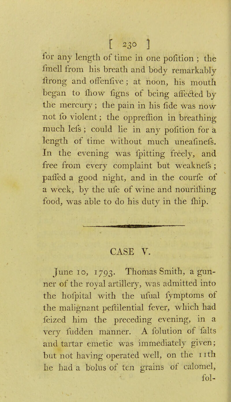 fmell from his breath and body remarkably ltrong and ofFenfive; at noon, his mouth began to mow figns of being affected by the mercury; the pain in his fide was now not fo violent; the opprefTion in breathing much lefs; could lie in any polition for a length of time without much uneafmefs. In the evening was fpitting freely, and free from every complaint but weaknefs; palled a good night, and in the courfe of a week, by the ufe of wine and nourilhing food, was able to do his duty in the fhip. CASE V. June 10, 1793. Thomas Smith, a gun- ner of the royal artillery, was admitted into the hofpital with the ufual fymptoms of the malignant pertilential fever, which had feized him the preceding evening, in a very Hidden manner. A folution of falts and tartar emetic was immediately given; but not having operated well, on the nth he had a bolus of ten grains of calomel, fol-