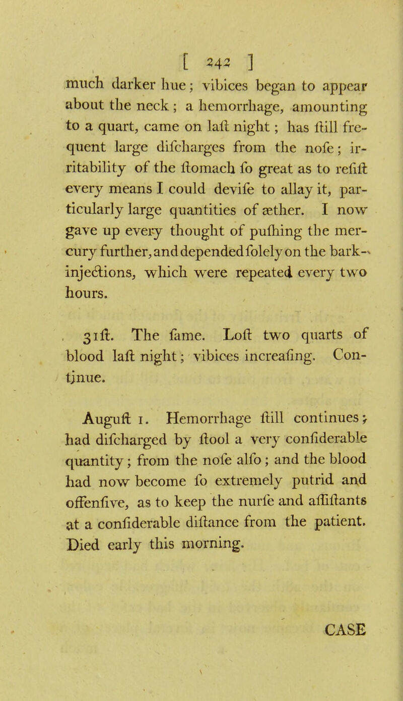 much darker hue; vibices began to appear about the neck ; a hemorrhage, amounting to a quart, came on lalt night; has Hill fre- quent large difcharges from the nofe; ir- ritability of the ftomach fo great as to refill every means I could devife to allay it, par- ticularly large quantities of aether. I now gave up every thought of pulhing the mer- cury further, and depended folely on the bark- injections, which were repeated every two hours. 31ft. The fame. Loft two quarts of blood laft night; vibices increaling. Con- tinue. Augurl: 1. Hemorrhage ftill continues -f had difcharged by ftool a very confiderable quantity; from the nofe alfo; and the blood had now become fo extremely putrid and ofFenfive, as to keep the nurfe and affiftants at a confiderable diltance from the patient. Died early this morning.