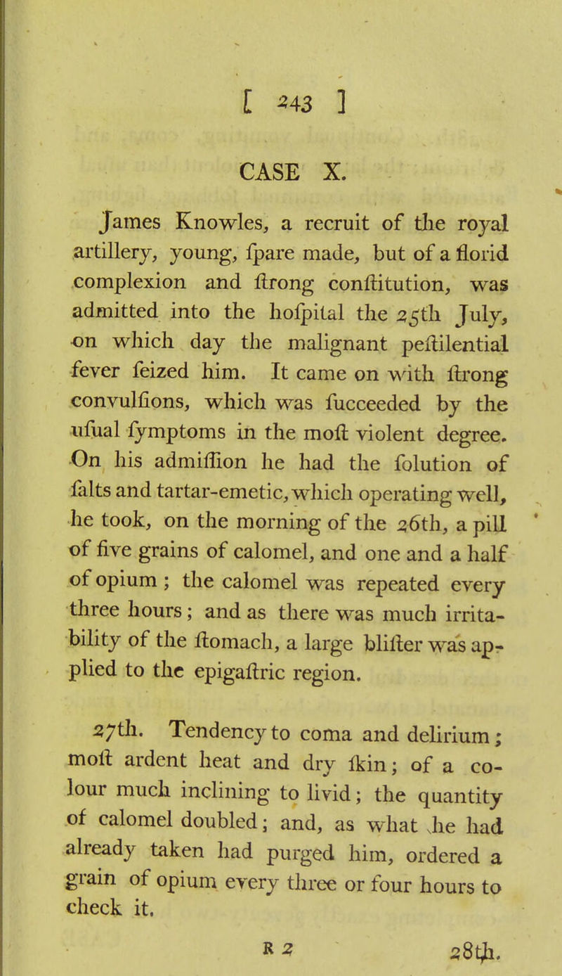 t *43 ] CASE X. James Knowles, a recruit of the royal artillery, young, fpare made, but of a florid complexion and flrong conftitution, was admitted into the hofpital the 55th July, on which day the malignant peflilential fever feized him. It came on with ftrong convulfions, which was fucceeded by the ufual fymptoms in the moll violent degree. On his admiflion he had the folution of falts and tartar-emetic, which operating well, he took, on the morning of the 56th, a pill of five grains of calomel, and one and a half of opium ; the calomel was repeated every three hours; and as there was much irrita- bility of the rlomach, a large blilter was ap- plied to the epigaftric region. 57th. Tendency to coma and delirium; moil ardent heat and dry Ikin; of a co- lour much inclining to livid; the quantity of calomel doubled; and, as what Jie had already taken had purged him, ordered a grain of opium every three or four hours to check it.