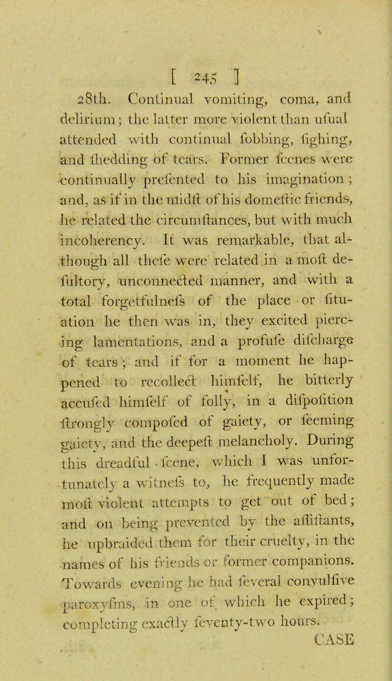 28th. Continual vomiting, coma, and delirium ; the latter more violent than ufual attended with continual fobbing, lighing, and lhedding of tears. Former fecnes were ■continually prefented to his imagination ; and, as if in the midft of his domeltic friends, he related the circumftances, but with much incoherency. It was remarkable, that al- though all thefe were related in a moft de- fultory, unconnected manner, and with a total forgetfulnefs of the place or fitu- ation he then was in, they excited pierc- ing lamentations, and a profufe difcharge of tears ; and if for a moment he hap- pened to recollect himfelf, he bitterly accufed himfelf of folly, in a difpofition Urongly compofed of gaiety, or teeming gaiety, and the deepen: melancholy. During this dreadful • fcene, which I was unfor- tunately a witnefs to, he frequently made moft violent attempts to get out of bed; and on being prevented by the affiltants, he upbraided them for their cruelty, in the names of his friends or former companions. Towards evening he had feveral convulfive paroxyfms, in one of which he expired; completing exa&ly feventy-two hours. CASE
