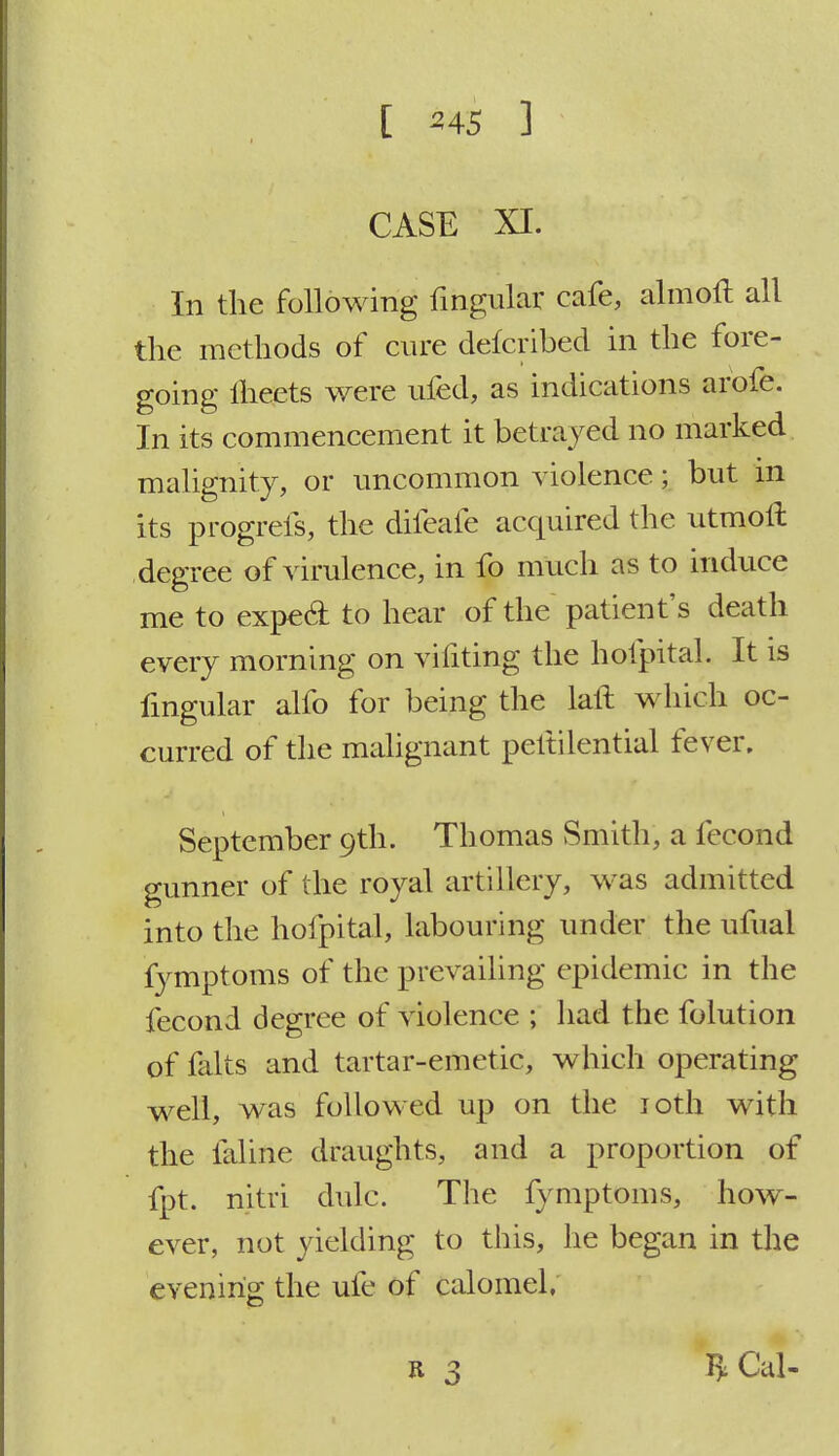 CASE XI. In the following lingular cafe, almoft all the methods of cure delcribed in the fore- going meets were ufed, as indications arbie. In its commencement it betrayed no marked malignity, or uncommon violence; but in its progrefs, the difeafe acquired the utmoll degree of virulence, in fo much as to induce me to expecl to hear of the patient's death every morning on vifiting the hofpital. It is lingular alio for being the lall which oc- curred of the malignant peltilential fever. September 9th. Thomas Smith, a fecond gunner of the royal artillery, was admitted into the hofpital, labouring under the ufual fymptoms of the prevailing epidemic in the fecond degree of violence ; had the folution of falts and tartar-emetic, which operating well, was followed up on the 10th with the faline draughts, and a proportion of fpt. nitri dulc. The fymptoms, how- ever, not yielding to this, he began in the evening the ufe of calomel. J*Cal-