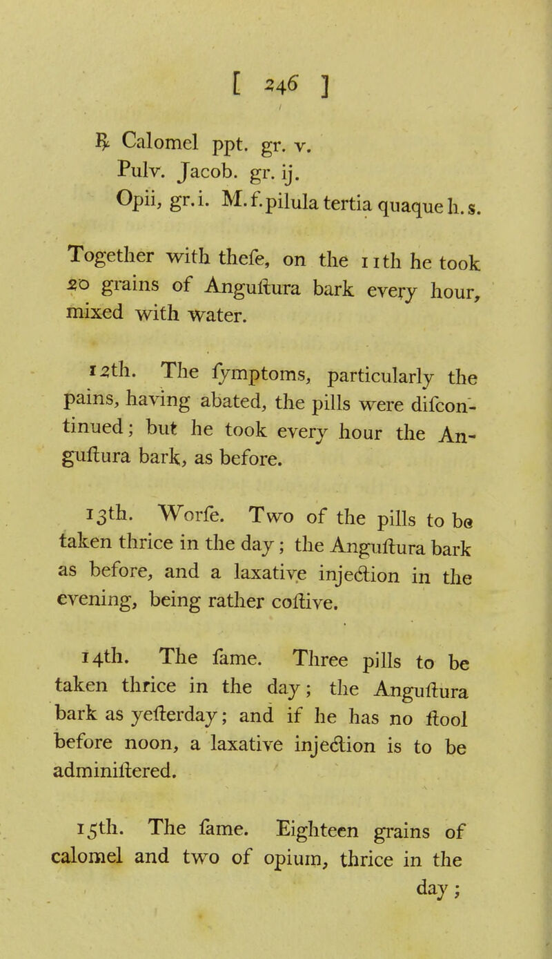 $ Calomel ppt. gr. v. Pulv. Jacob, gr. ij. Opii, gr. i. M. f.pilula tertia quaque h. s. Together with thefe, on the nth he took 20 grains of Anguftura bark every hour, mixed with water. 12th. The fymptoms, particularly the pains, having abated, the pills were difcon- tinued; but he took every hour the An- guftura bark, as before. 13th. Worfe. Two of the pills to be taken thrice in the day; the Anguftura bark as before, and a laxative injection in the evening, being rather coftive. 14th. The fame. Three pills to be taken thrice in the day; the Anguftura bark as yefterday; and if he has no ftool before noon, a laxative injedion is to be adminiftered. 15th. The fame. Eighteen grains of calomel and two of opium, thrice in the day;