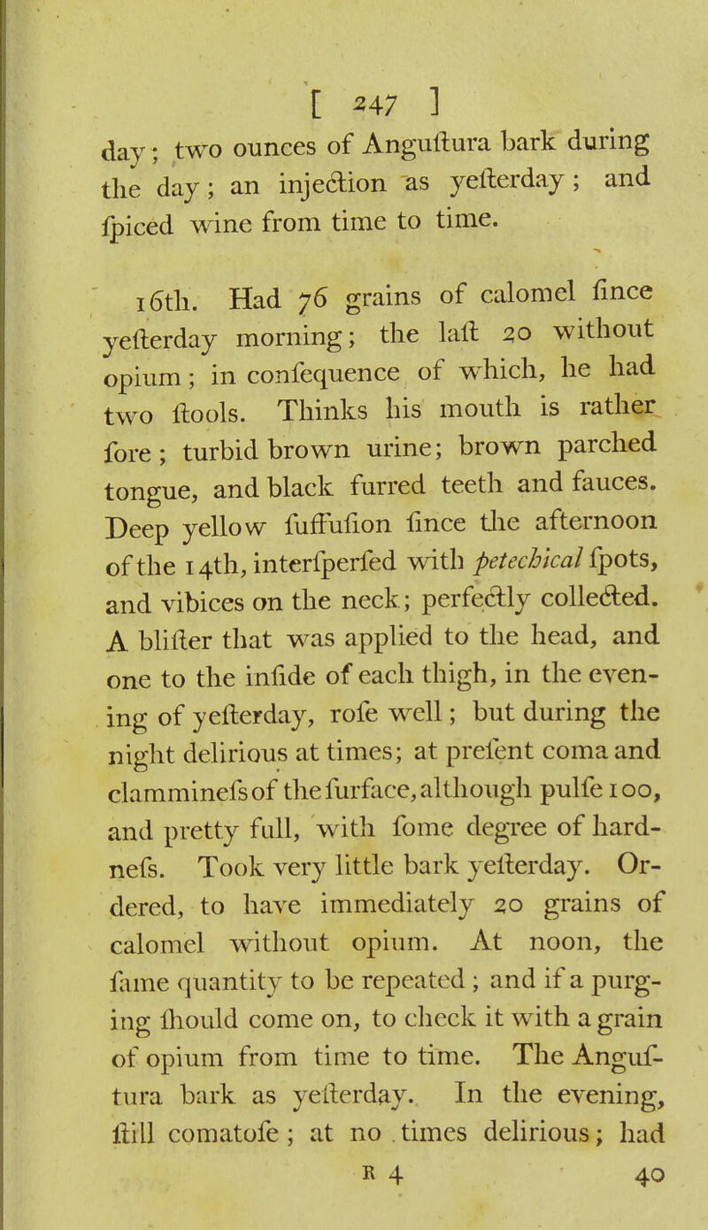 | >47 ] ^; y day; two ounces of Anguftura bark during the day; an inje&ion as yefterday; and fpiced wine from time to time. i6th. Had 76 grains of calomel fince yefterday morning; the laft 20 without opium; in confequence of which, he had two ftools. Thinks his mouth is rather fore; turbid brown urine; brown parched tongue, and black furred teeth and fauces. Deep yellow fuffuhon fmce the afternoon of the 14th, interfperfed with petecbical fpots, and vibices on the neck; perfectly collected. A blifter that was applied to the head, and one to the infide of each thigh, in the even- ing of yefterday, rofe well; but during the night delirious at times; at prefent coma and clamminefsof thefurface, although pulfeioo, and pretty full, with fome degree of hard- nefs. Took very little bark yefterday. Or- dered, to have immediately 2,0 grains of calomel without opium. At noon, the fame quantity to be repeated ; and if a purg- ing Ihould come on, to check it with a grain of opium from time to time. The Anguf- tura bark as yefterday. In the evening, Hill comatofe ; at no . times delirious; had k 4 40