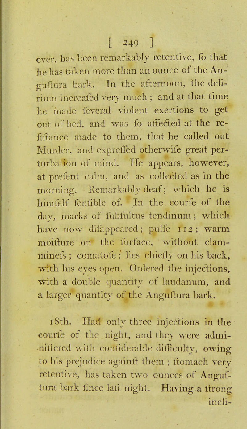ever, lias been remarkably retentive, fo that he has taken more than an ounce of the An- o-uftura bark. In the afternoon, the deli- to rium increafed very much ; and at that time he made feveral violent exertions to get out of bed, and was fo alFected at the re- finance made to them, that he called out Murder, and exprefled other wife great per- turbation of mind. He appears, however, at prefent calm, and as collected as in the morning. Remarkably deaf; which he is himfelf fenfible of. In the courfe of the day, marks of fubfultus tendinum ; which have now difappeared; pulfe 112; warm moifture on the furface, without clam- minefs ; comatofelies chiefly on his back, with his eyes open. Ordered the injections, with a double quantity of laudanum, and a larger quantity of the Anguftura bark. 18th. Had only three injections in the courfe of the night, and they were admi- nistered with conliderable difficulty, owing to his prejudice againft them ; ftomach very retentive, has taken two ounces of Anguf- tura bark fince lalt night. Having a ilrong inch-